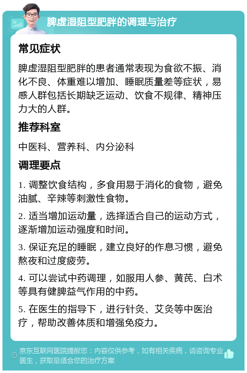 脾虚湿阻型肥胖的调理与治疗 常见症状 脾虚湿阻型肥胖的患者通常表现为食欲不振、消化不良、体重难以增加、睡眠质量差等症状，易感人群包括长期缺乏运动、饮食不规律、精神压力大的人群。 推荐科室 中医科、营养科、内分泌科 调理要点 1. 调整饮食结构，多食用易于消化的食物，避免油腻、辛辣等刺激性食物。 2. 适当增加运动量，选择适合自己的运动方式，逐渐增加运动强度和时间。 3. 保证充足的睡眠，建立良好的作息习惯，避免熬夜和过度疲劳。 4. 可以尝试中药调理，如服用人参、黄芪、白术等具有健脾益气作用的中药。 5. 在医生的指导下，进行针灸、艾灸等中医治疗，帮助改善体质和增强免疫力。