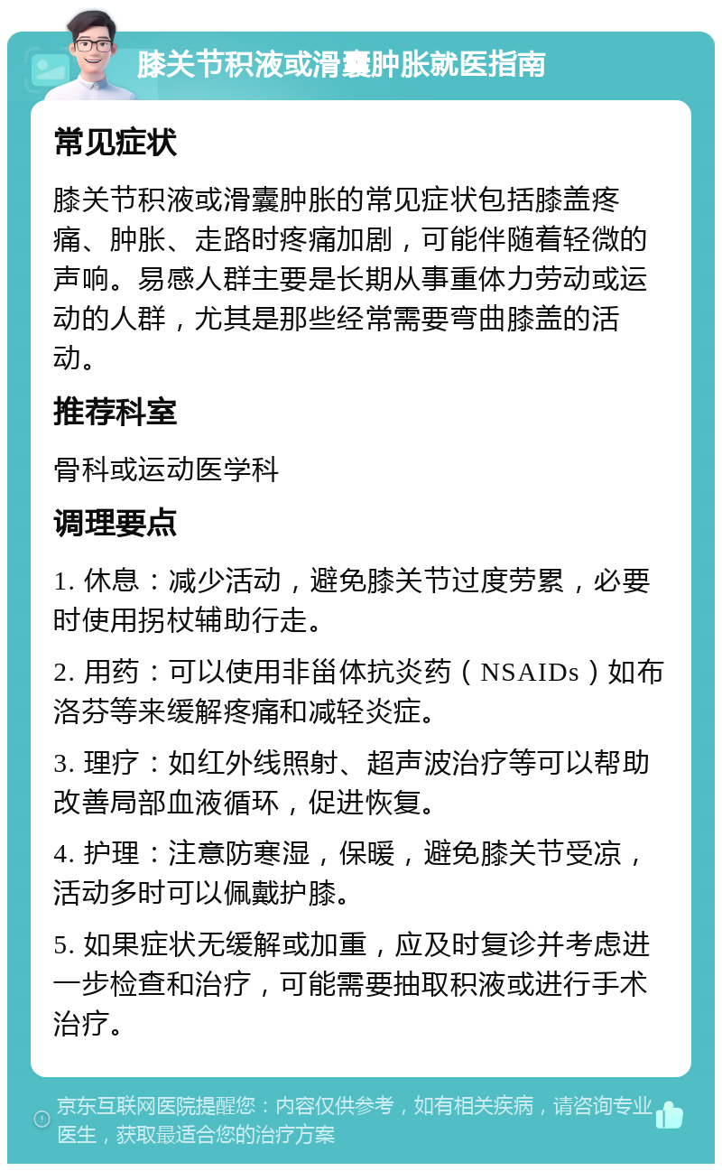 膝关节积液或滑囊肿胀就医指南 常见症状 膝关节积液或滑囊肿胀的常见症状包括膝盖疼痛、肿胀、走路时疼痛加剧，可能伴随着轻微的声响。易感人群主要是长期从事重体力劳动或运动的人群，尤其是那些经常需要弯曲膝盖的活动。 推荐科室 骨科或运动医学科 调理要点 1. 休息：减少活动，避免膝关节过度劳累，必要时使用拐杖辅助行走。 2. 用药：可以使用非甾体抗炎药（NSAIDs）如布洛芬等来缓解疼痛和减轻炎症。 3. 理疗：如红外线照射、超声波治疗等可以帮助改善局部血液循环，促进恢复。 4. 护理：注意防寒湿，保暖，避免膝关节受凉，活动多时可以佩戴护膝。 5. 如果症状无缓解或加重，应及时复诊并考虑进一步检查和治疗，可能需要抽取积液或进行手术治疗。