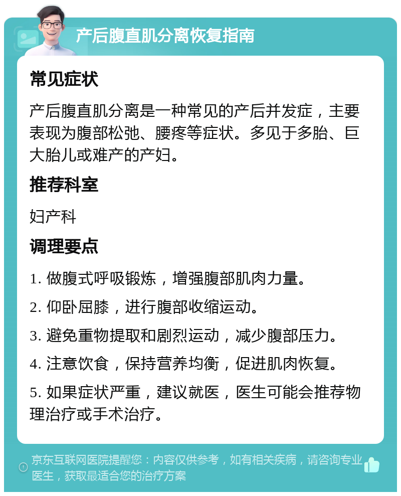 产后腹直肌分离恢复指南 常见症状 产后腹直肌分离是一种常见的产后并发症，主要表现为腹部松弛、腰疼等症状。多见于多胎、巨大胎儿或难产的产妇。 推荐科室 妇产科 调理要点 1. 做腹式呼吸锻炼，增强腹部肌肉力量。 2. 仰卧屈膝，进行腹部收缩运动。 3. 避免重物提取和剧烈运动，减少腹部压力。 4. 注意饮食，保持营养均衡，促进肌肉恢复。 5. 如果症状严重，建议就医，医生可能会推荐物理治疗或手术治疗。