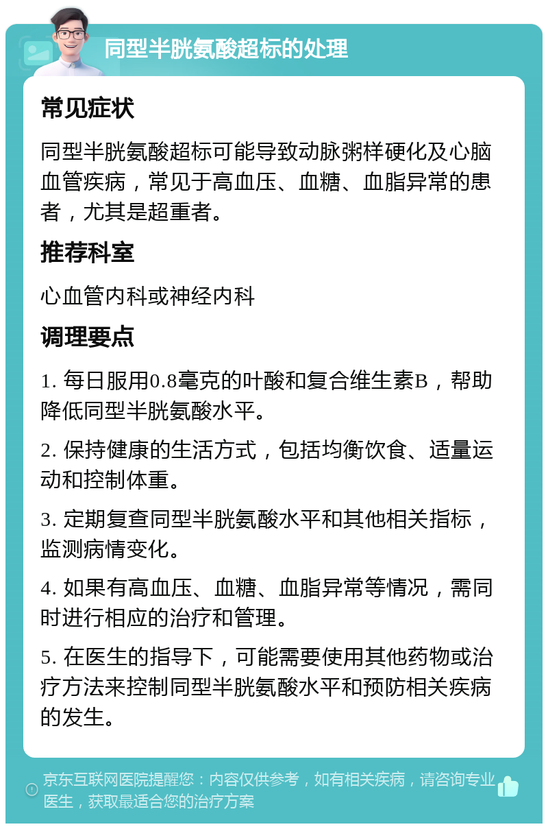 同型半胱氨酸超标的处理 常见症状 同型半胱氨酸超标可能导致动脉粥样硬化及心脑血管疾病，常见于高血压、血糖、血脂异常的患者，尤其是超重者。 推荐科室 心血管内科或神经内科 调理要点 1. 每日服用0.8毫克的叶酸和复合维生素B，帮助降低同型半胱氨酸水平。 2. 保持健康的生活方式，包括均衡饮食、适量运动和控制体重。 3. 定期复查同型半胱氨酸水平和其他相关指标，监测病情变化。 4. 如果有高血压、血糖、血脂异常等情况，需同时进行相应的治疗和管理。 5. 在医生的指导下，可能需要使用其他药物或治疗方法来控制同型半胱氨酸水平和预防相关疾病的发生。