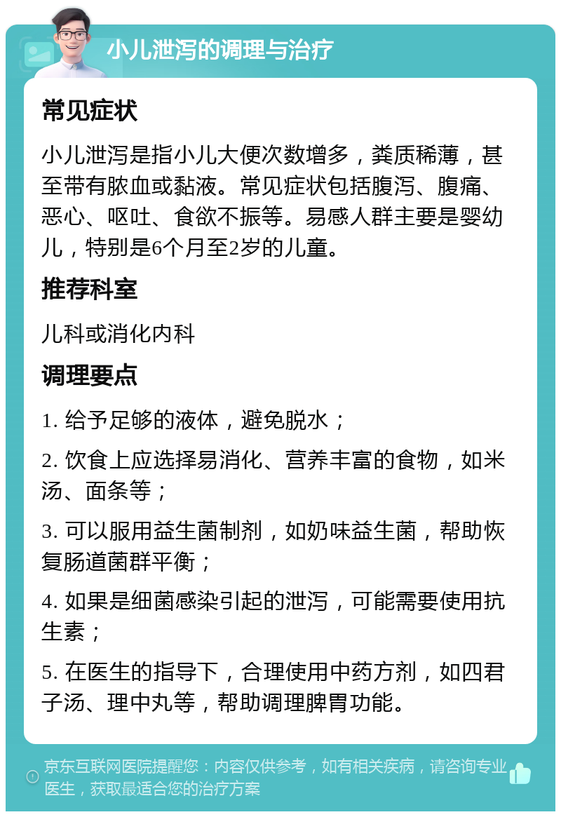 小儿泄泻的调理与治疗 常见症状 小儿泄泻是指小儿大便次数增多，粪质稀薄，甚至带有脓血或黏液。常见症状包括腹泻、腹痛、恶心、呕吐、食欲不振等。易感人群主要是婴幼儿，特别是6个月至2岁的儿童。 推荐科室 儿科或消化内科 调理要点 1. 给予足够的液体，避免脱水； 2. 饮食上应选择易消化、营养丰富的食物，如米汤、面条等； 3. 可以服用益生菌制剂，如奶味益生菌，帮助恢复肠道菌群平衡； 4. 如果是细菌感染引起的泄泻，可能需要使用抗生素； 5. 在医生的指导下，合理使用中药方剂，如四君子汤、理中丸等，帮助调理脾胃功能。