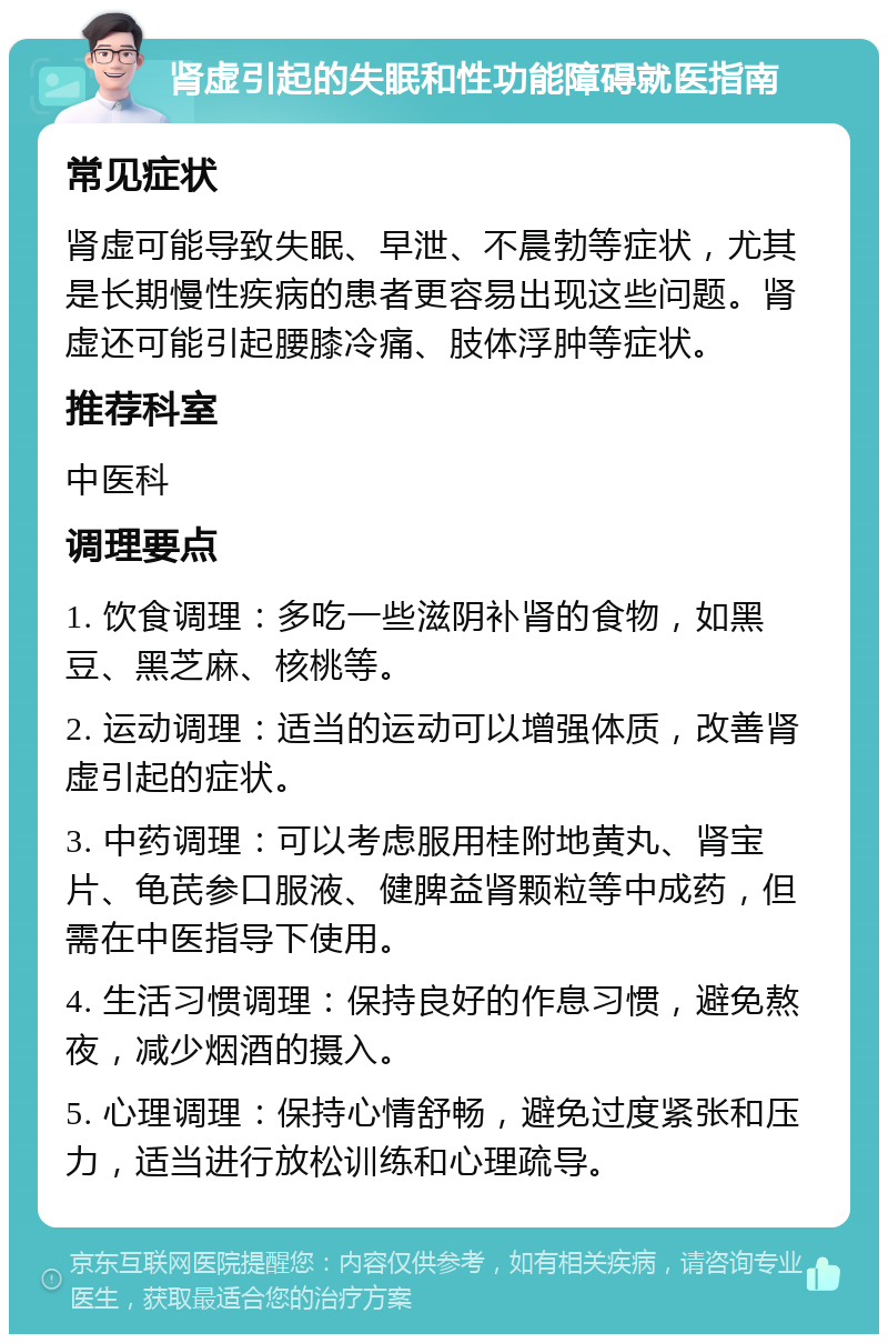 肾虚引起的失眠和性功能障碍就医指南 常见症状 肾虚可能导致失眠、早泄、不晨勃等症状，尤其是长期慢性疾病的患者更容易出现这些问题。肾虚还可能引起腰膝冷痛、肢体浮肿等症状。 推荐科室 中医科 调理要点 1. 饮食调理：多吃一些滋阴补肾的食物，如黑豆、黑芝麻、核桃等。 2. 运动调理：适当的运动可以增强体质，改善肾虚引起的症状。 3. 中药调理：可以考虑服用桂附地黄丸、肾宝片、龟芪参口服液、健脾益肾颗粒等中成药，但需在中医指导下使用。 4. 生活习惯调理：保持良好的作息习惯，避免熬夜，减少烟酒的摄入。 5. 心理调理：保持心情舒畅，避免过度紧张和压力，适当进行放松训练和心理疏导。