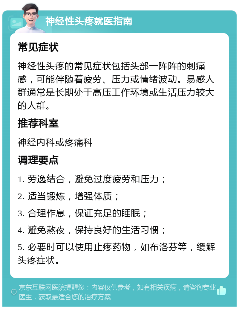 神经性头疼就医指南 常见症状 神经性头疼的常见症状包括头部一阵阵的刺痛感，可能伴随着疲劳、压力或情绪波动。易感人群通常是长期处于高压工作环境或生活压力较大的人群。 推荐科室 神经内科或疼痛科 调理要点 1. 劳逸结合，避免过度疲劳和压力； 2. 适当锻炼，增强体质； 3. 合理作息，保证充足的睡眠； 4. 避免熬夜，保持良好的生活习惯； 5. 必要时可以使用止疼药物，如布洛芬等，缓解头疼症状。