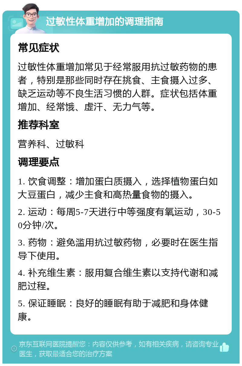 过敏性体重增加的调理指南 常见症状 过敏性体重增加常见于经常服用抗过敏药物的患者，特别是那些同时存在挑食、主食摄入过多、缺乏运动等不良生活习惯的人群。症状包括体重增加、经常饿、虚汗、无力气等。 推荐科室 营养科、过敏科 调理要点 1. 饮食调整：增加蛋白质摄入，选择植物蛋白如大豆蛋白，减少主食和高热量食物的摄入。 2. 运动：每周5-7天进行中等强度有氧运动，30-50分钟/次。 3. 药物：避免滥用抗过敏药物，必要时在医生指导下使用。 4. 补充维生素：服用复合维生素以支持代谢和减肥过程。 5. 保证睡眠：良好的睡眠有助于减肥和身体健康。