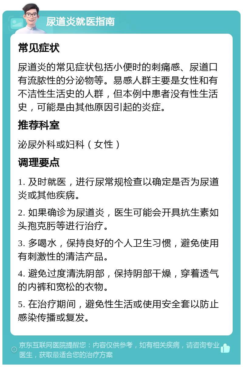 尿道炎就医指南 常见症状 尿道炎的常见症状包括小便时的刺痛感、尿道口有流脓性的分泌物等。易感人群主要是女性和有不洁性生活史的人群，但本例中患者没有性生活史，可能是由其他原因引起的炎症。 推荐科室 泌尿外科或妇科（女性） 调理要点 1. 及时就医，进行尿常规检查以确定是否为尿道炎或其他疾病。 2. 如果确诊为尿道炎，医生可能会开具抗生素如头孢克肟等进行治疗。 3. 多喝水，保持良好的个人卫生习惯，避免使用有刺激性的清洁产品。 4. 避免过度清洗阴部，保持阴部干燥，穿着透气的内裤和宽松的衣物。 5. 在治疗期间，避免性生活或使用安全套以防止感染传播或复发。