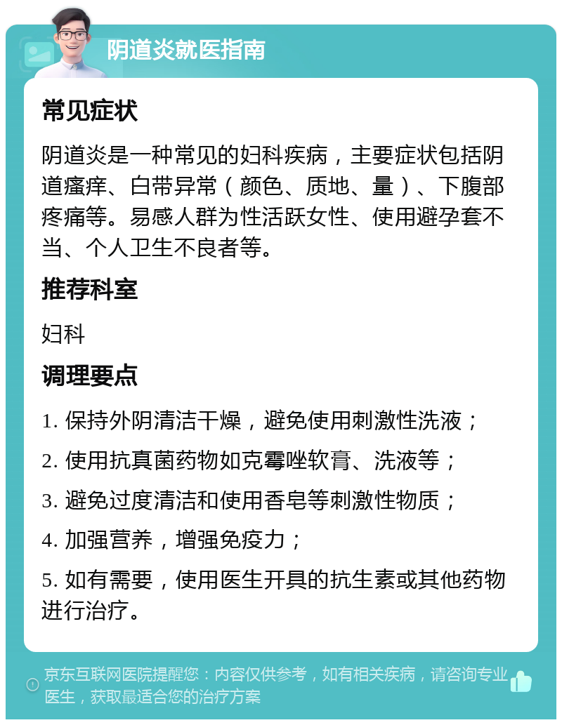 阴道炎就医指南 常见症状 阴道炎是一种常见的妇科疾病，主要症状包括阴道瘙痒、白带异常（颜色、质地、量）、下腹部疼痛等。易感人群为性活跃女性、使用避孕套不当、个人卫生不良者等。 推荐科室 妇科 调理要点 1. 保持外阴清洁干燥，避免使用刺激性洗液； 2. 使用抗真菌药物如克霉唑软膏、洗液等； 3. 避免过度清洁和使用香皂等刺激性物质； 4. 加强营养，增强免疫力； 5. 如有需要，使用医生开具的抗生素或其他药物进行治疗。