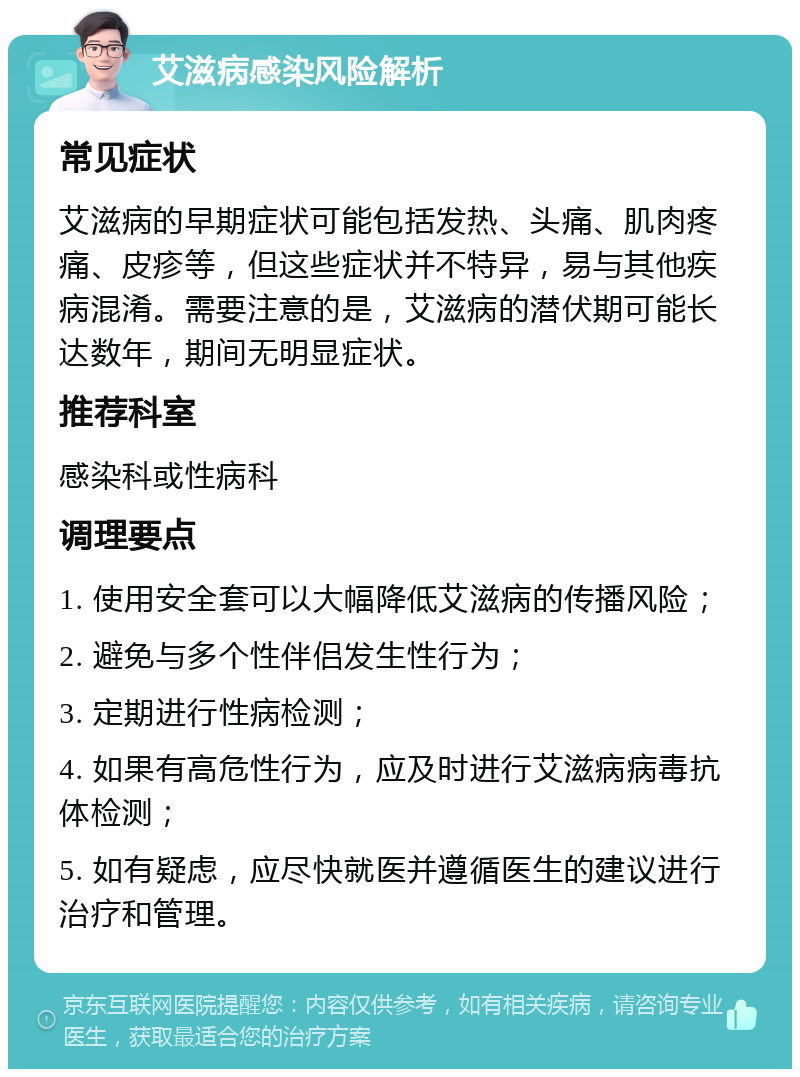 艾滋病感染风险解析 常见症状 艾滋病的早期症状可能包括发热、头痛、肌肉疼痛、皮疹等，但这些症状并不特异，易与其他疾病混淆。需要注意的是，艾滋病的潜伏期可能长达数年，期间无明显症状。 推荐科室 感染科或性病科 调理要点 1. 使用安全套可以大幅降低艾滋病的传播风险； 2. 避免与多个性伴侣发生性行为； 3. 定期进行性病检测； 4. 如果有高危性行为，应及时进行艾滋病病毒抗体检测； 5. 如有疑虑，应尽快就医并遵循医生的建议进行治疗和管理。