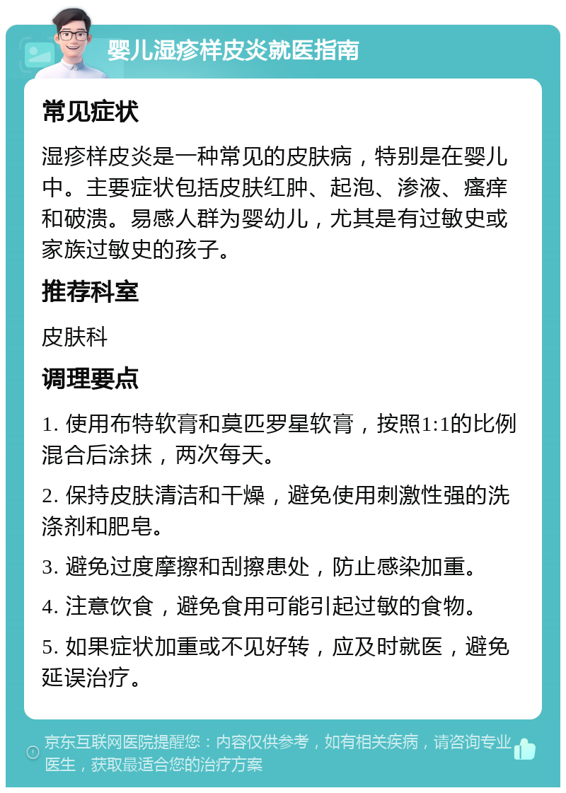 婴儿湿疹样皮炎就医指南 常见症状 湿疹样皮炎是一种常见的皮肤病，特别是在婴儿中。主要症状包括皮肤红肿、起泡、渗液、瘙痒和破溃。易感人群为婴幼儿，尤其是有过敏史或家族过敏史的孩子。 推荐科室 皮肤科 调理要点 1. 使用布特软膏和莫匹罗星软膏，按照1:1的比例混合后涂抹，两次每天。 2. 保持皮肤清洁和干燥，避免使用刺激性强的洗涤剂和肥皂。 3. 避免过度摩擦和刮擦患处，防止感染加重。 4. 注意饮食，避免食用可能引起过敏的食物。 5. 如果症状加重或不见好转，应及时就医，避免延误治疗。