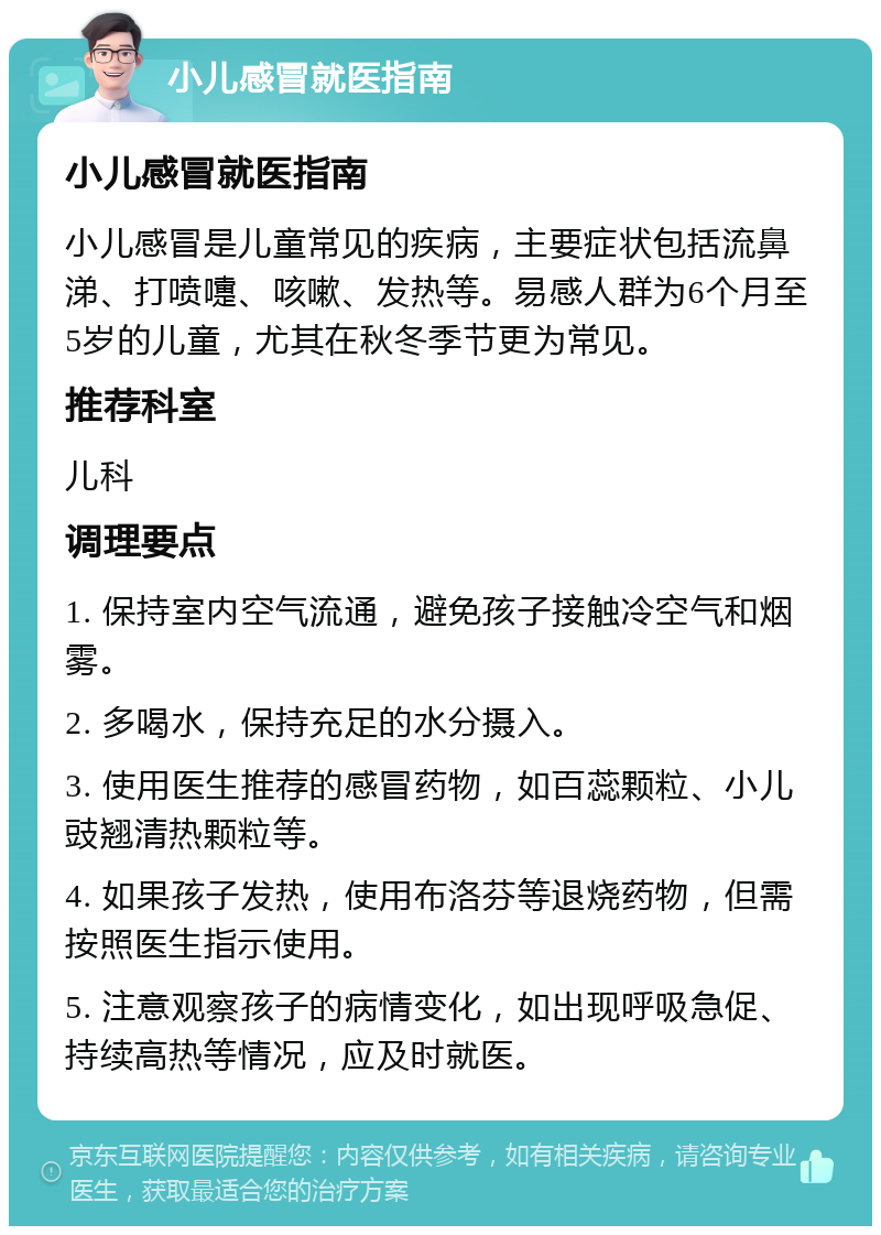 小儿感冒就医指南 小儿感冒就医指南 小儿感冒是儿童常见的疾病，主要症状包括流鼻涕、打喷嚏、咳嗽、发热等。易感人群为6个月至5岁的儿童，尤其在秋冬季节更为常见。 推荐科室 儿科 调理要点 1. 保持室内空气流通，避免孩子接触冷空气和烟雾。 2. 多喝水，保持充足的水分摄入。 3. 使用医生推荐的感冒药物，如百蕊颗粒、小儿豉翘清热颗粒等。 4. 如果孩子发热，使用布洛芬等退烧药物，但需按照医生指示使用。 5. 注意观察孩子的病情变化，如出现呼吸急促、持续高热等情况，应及时就医。