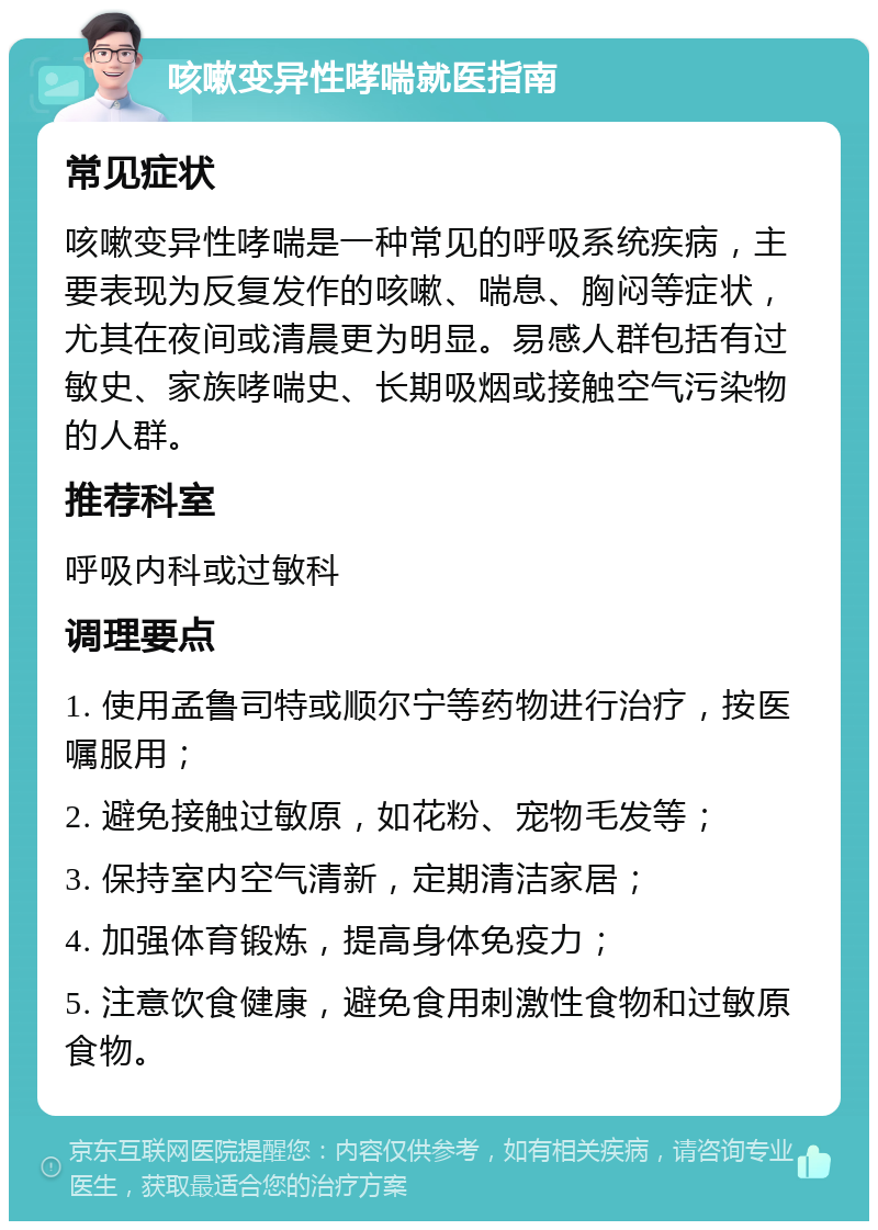 咳嗽变异性哮喘就医指南 常见症状 咳嗽变异性哮喘是一种常见的呼吸系统疾病，主要表现为反复发作的咳嗽、喘息、胸闷等症状，尤其在夜间或清晨更为明显。易感人群包括有过敏史、家族哮喘史、长期吸烟或接触空气污染物的人群。 推荐科室 呼吸内科或过敏科 调理要点 1. 使用孟鲁司特或顺尔宁等药物进行治疗，按医嘱服用； 2. 避免接触过敏原，如花粉、宠物毛发等； 3. 保持室内空气清新，定期清洁家居； 4. 加强体育锻炼，提高身体免疫力； 5. 注意饮食健康，避免食用刺激性食物和过敏原食物。