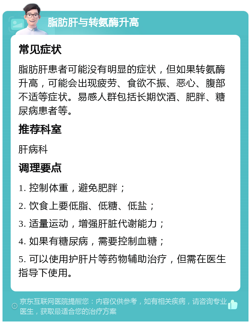 脂肪肝与转氨酶升高 常见症状 脂肪肝患者可能没有明显的症状，但如果转氨酶升高，可能会出现疲劳、食欲不振、恶心、腹部不适等症状。易感人群包括长期饮酒、肥胖、糖尿病患者等。 推荐科室 肝病科 调理要点 1. 控制体重，避免肥胖； 2. 饮食上要低脂、低糖、低盐； 3. 适量运动，增强肝脏代谢能力； 4. 如果有糖尿病，需要控制血糖； 5. 可以使用护肝片等药物辅助治疗，但需在医生指导下使用。