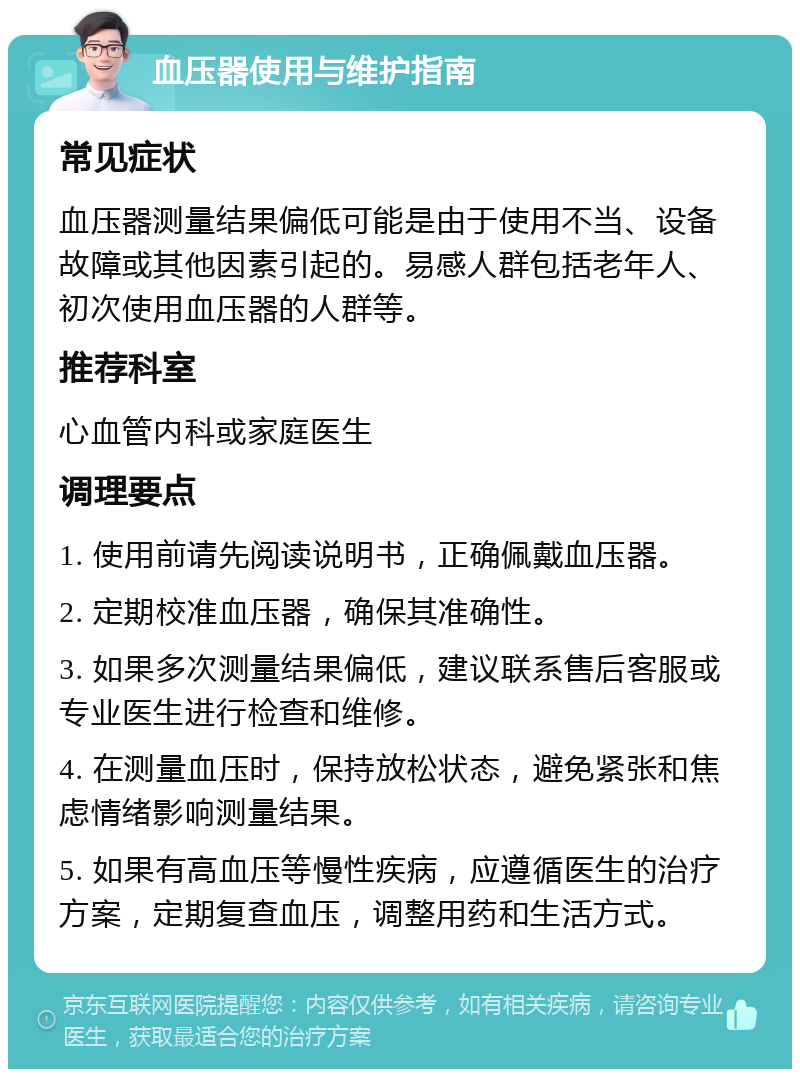 血压器使用与维护指南 常见症状 血压器测量结果偏低可能是由于使用不当、设备故障或其他因素引起的。易感人群包括老年人、初次使用血压器的人群等。 推荐科室 心血管内科或家庭医生 调理要点 1. 使用前请先阅读说明书，正确佩戴血压器。 2. 定期校准血压器，确保其准确性。 3. 如果多次测量结果偏低，建议联系售后客服或专业医生进行检查和维修。 4. 在测量血压时，保持放松状态，避免紧张和焦虑情绪影响测量结果。 5. 如果有高血压等慢性疾病，应遵循医生的治疗方案，定期复查血压，调整用药和生活方式。