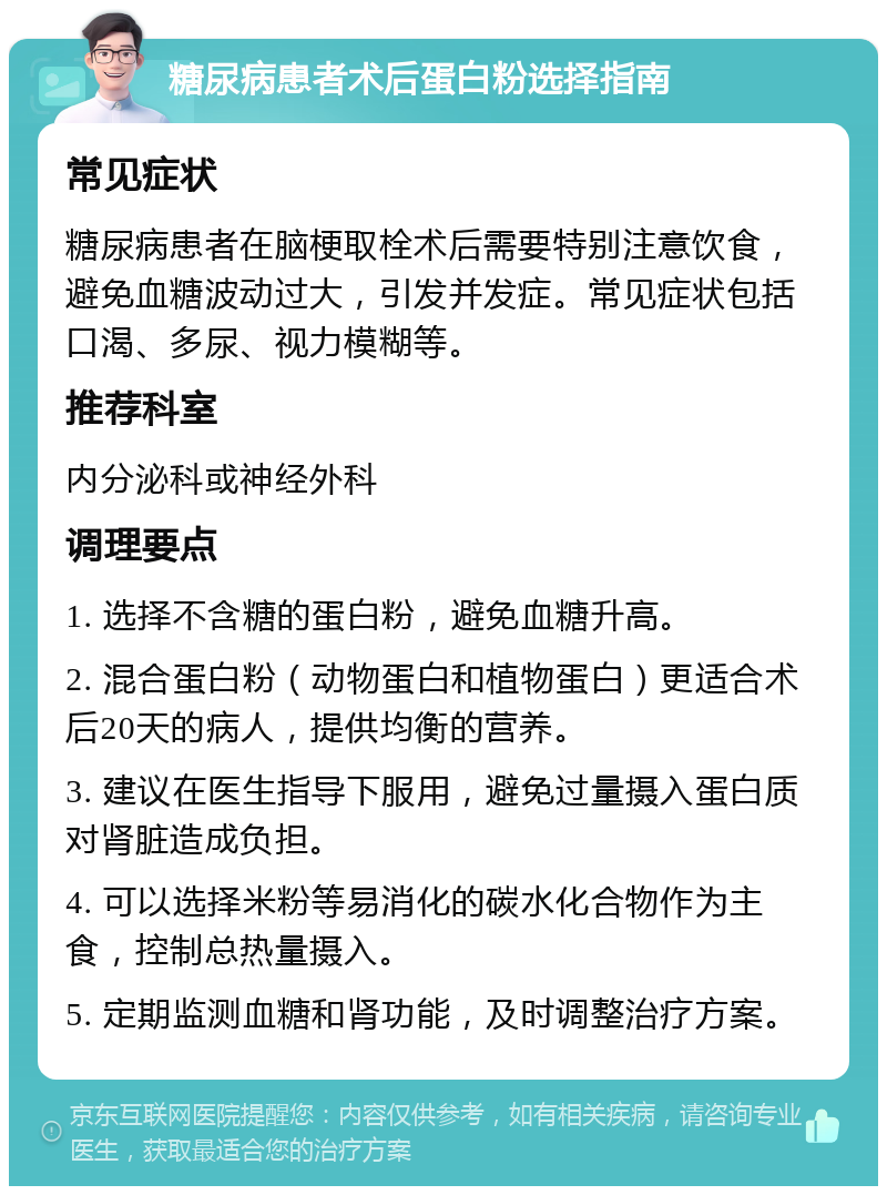 糖尿病患者术后蛋白粉选择指南 常见症状 糖尿病患者在脑梗取栓术后需要特别注意饮食，避免血糖波动过大，引发并发症。常见症状包括口渴、多尿、视力模糊等。 推荐科室 内分泌科或神经外科 调理要点 1. 选择不含糖的蛋白粉，避免血糖升高。 2. 混合蛋白粉（动物蛋白和植物蛋白）更适合术后20天的病人，提供均衡的营养。 3. 建议在医生指导下服用，避免过量摄入蛋白质对肾脏造成负担。 4. 可以选择米粉等易消化的碳水化合物作为主食，控制总热量摄入。 5. 定期监测血糖和肾功能，及时调整治疗方案。