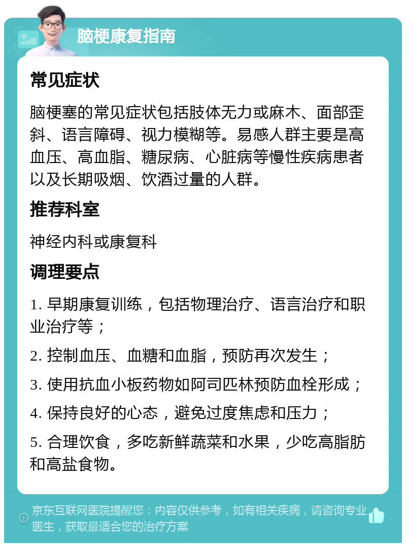 脑梗康复指南 常见症状 脑梗塞的常见症状包括肢体无力或麻木、面部歪斜、语言障碍、视力模糊等。易感人群主要是高血压、高血脂、糖尿病、心脏病等慢性疾病患者以及长期吸烟、饮酒过量的人群。 推荐科室 神经内科或康复科 调理要点 1. 早期康复训练，包括物理治疗、语言治疗和职业治疗等； 2. 控制血压、血糖和血脂，预防再次发生； 3. 使用抗血小板药物如阿司匹林预防血栓形成； 4. 保持良好的心态，避免过度焦虑和压力； 5. 合理饮食，多吃新鲜蔬菜和水果，少吃高脂肪和高盐食物。