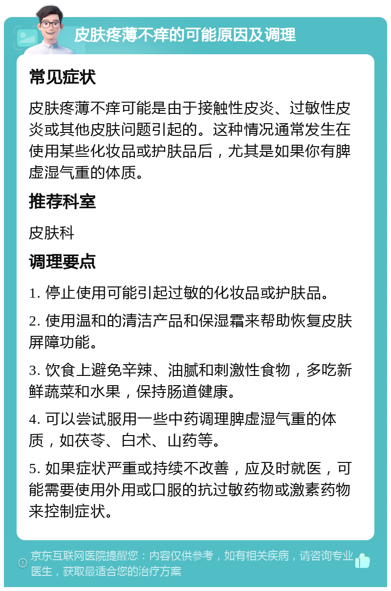 皮肤疼薄不痒的可能原因及调理 常见症状 皮肤疼薄不痒可能是由于接触性皮炎、过敏性皮炎或其他皮肤问题引起的。这种情况通常发生在使用某些化妆品或护肤品后，尤其是如果你有脾虚湿气重的体质。 推荐科室 皮肤科 调理要点 1. 停止使用可能引起过敏的化妆品或护肤品。 2. 使用温和的清洁产品和保湿霜来帮助恢复皮肤屏障功能。 3. 饮食上避免辛辣、油腻和刺激性食物，多吃新鲜蔬菜和水果，保持肠道健康。 4. 可以尝试服用一些中药调理脾虚湿气重的体质，如茯苓、白术、山药等。 5. 如果症状严重或持续不改善，应及时就医，可能需要使用外用或口服的抗过敏药物或激素药物来控制症状。