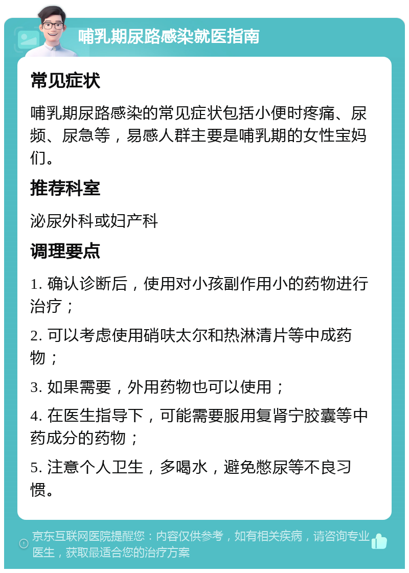 哺乳期尿路感染就医指南 常见症状 哺乳期尿路感染的常见症状包括小便时疼痛、尿频、尿急等，易感人群主要是哺乳期的女性宝妈们。 推荐科室 泌尿外科或妇产科 调理要点 1. 确认诊断后，使用对小孩副作用小的药物进行治疗； 2. 可以考虑使用硝呋太尔和热淋清片等中成药物； 3. 如果需要，外用药物也可以使用； 4. 在医生指导下，可能需要服用复肾宁胶囊等中药成分的药物； 5. 注意个人卫生，多喝水，避免憋尿等不良习惯。