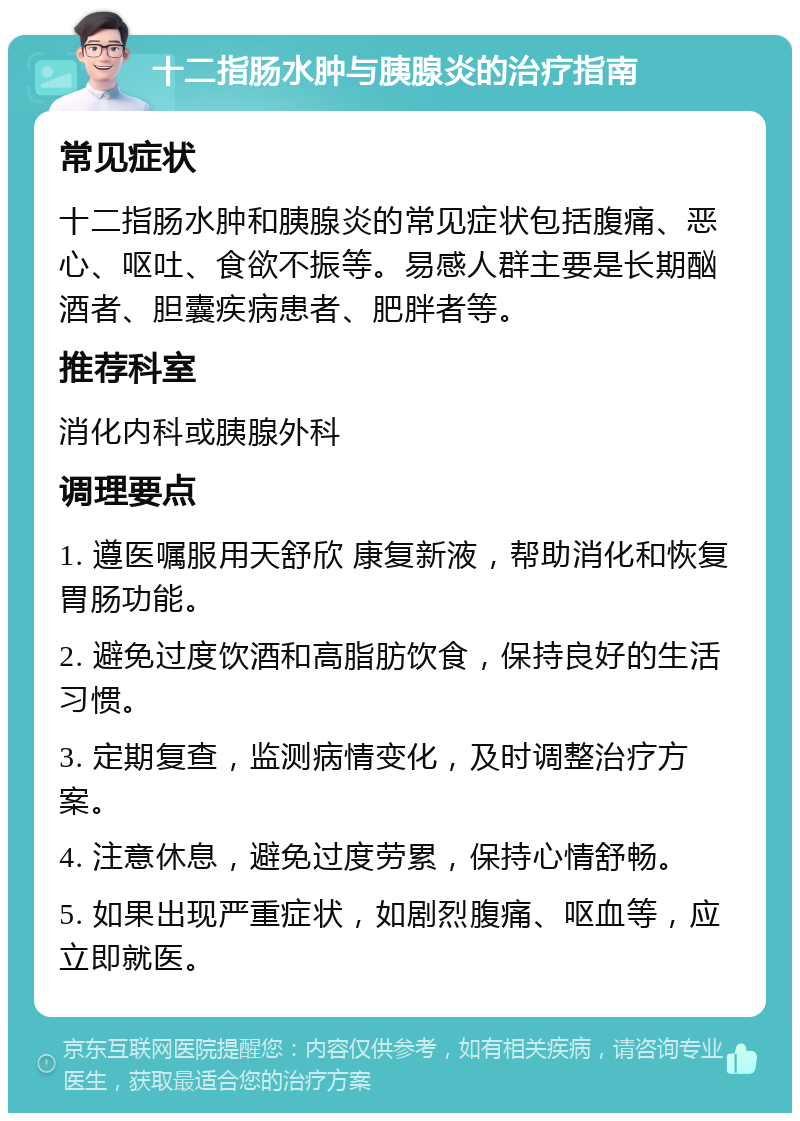 十二指肠水肿与胰腺炎的治疗指南 常见症状 十二指肠水肿和胰腺炎的常见症状包括腹痛、恶心、呕吐、食欲不振等。易感人群主要是长期酗酒者、胆囊疾病患者、肥胖者等。 推荐科室 消化内科或胰腺外科 调理要点 1. 遵医嘱服用天舒欣 康复新液，帮助消化和恢复胃肠功能。 2. 避免过度饮酒和高脂肪饮食，保持良好的生活习惯。 3. 定期复查，监测病情变化，及时调整治疗方案。 4. 注意休息，避免过度劳累，保持心情舒畅。 5. 如果出现严重症状，如剧烈腹痛、呕血等，应立即就医。