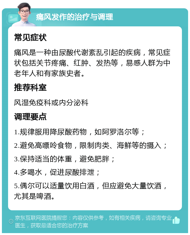 痛风发作的治疗与调理 常见症状 痛风是一种由尿酸代谢紊乱引起的疾病，常见症状包括关节疼痛、红肿、发热等，易感人群为中老年人和有家族史者。 推荐科室 风湿免疫科或内分泌科 调理要点 1.规律服用降尿酸药物，如阿罗洛尔等； 2.避免高嘌呤食物，限制肉类、海鲜等的摄入； 3.保持适当的体重，避免肥胖； 4.多喝水，促进尿酸排泄； 5.偶尔可以适量饮用白酒，但应避免大量饮酒，尤其是啤酒。