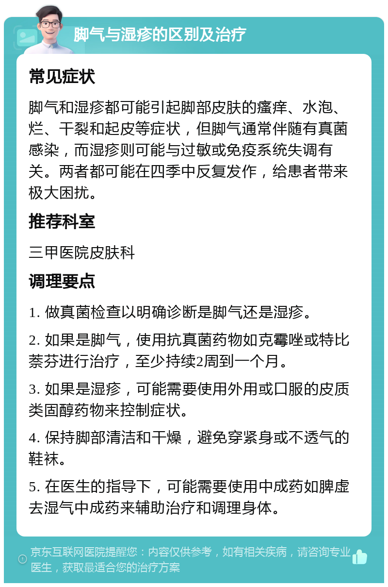 脚气与湿疹的区别及治疗 常见症状 脚气和湿疹都可能引起脚部皮肤的瘙痒、水泡、烂、干裂和起皮等症状，但脚气通常伴随有真菌感染，而湿疹则可能与过敏或免疫系统失调有关。两者都可能在四季中反复发作，给患者带来极大困扰。 推荐科室 三甲医院皮肤科 调理要点 1. 做真菌检查以明确诊断是脚气还是湿疹。 2. 如果是脚气，使用抗真菌药物如克霉唑或特比萘芬进行治疗，至少持续2周到一个月。 3. 如果是湿疹，可能需要使用外用或口服的皮质类固醇药物来控制症状。 4. 保持脚部清洁和干燥，避免穿紧身或不透气的鞋袜。 5. 在医生的指导下，可能需要使用中成药如脾虚去湿气中成药来辅助治疗和调理身体。