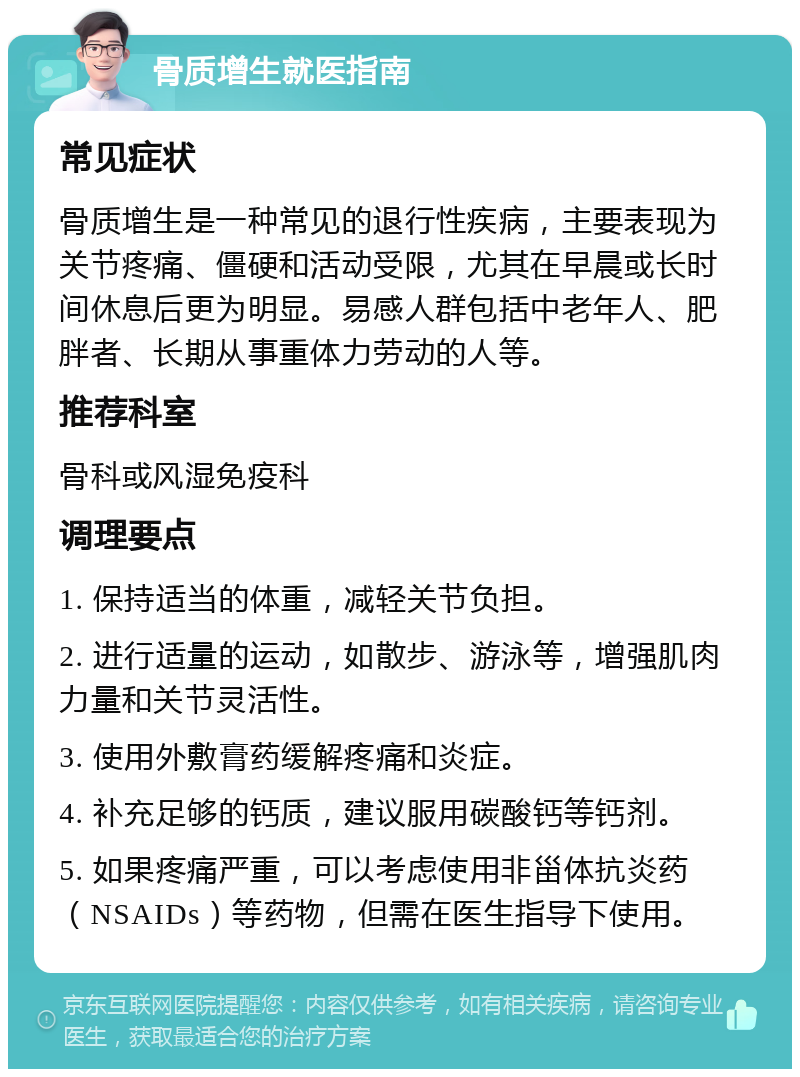 骨质增生就医指南 常见症状 骨质增生是一种常见的退行性疾病，主要表现为关节疼痛、僵硬和活动受限，尤其在早晨或长时间休息后更为明显。易感人群包括中老年人、肥胖者、长期从事重体力劳动的人等。 推荐科室 骨科或风湿免疫科 调理要点 1. 保持适当的体重，减轻关节负担。 2. 进行适量的运动，如散步、游泳等，增强肌肉力量和关节灵活性。 3. 使用外敷膏药缓解疼痛和炎症。 4. 补充足够的钙质，建议服用碳酸钙等钙剂。 5. 如果疼痛严重，可以考虑使用非甾体抗炎药（NSAIDs）等药物，但需在医生指导下使用。