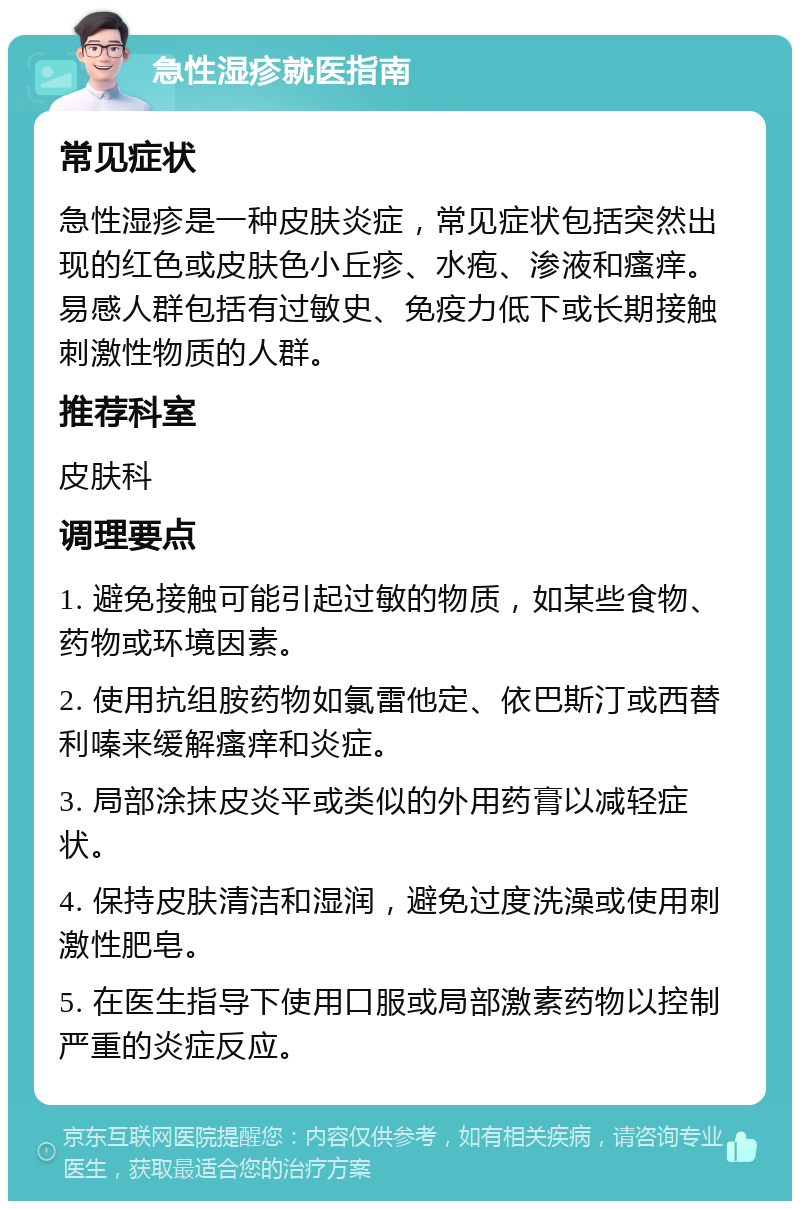 急性湿疹就医指南 常见症状 急性湿疹是一种皮肤炎症，常见症状包括突然出现的红色或皮肤色小丘疹、水疱、渗液和瘙痒。易感人群包括有过敏史、免疫力低下或长期接触刺激性物质的人群。 推荐科室 皮肤科 调理要点 1. 避免接触可能引起过敏的物质，如某些食物、药物或环境因素。 2. 使用抗组胺药物如氯雷他定、依巴斯汀或西替利嗪来缓解瘙痒和炎症。 3. 局部涂抹皮炎平或类似的外用药膏以减轻症状。 4. 保持皮肤清洁和湿润，避免过度洗澡或使用刺激性肥皂。 5. 在医生指导下使用口服或局部激素药物以控制严重的炎症反应。