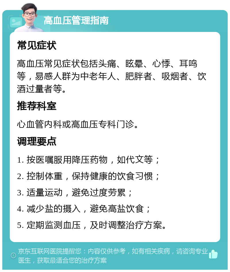 高血压管理指南 常见症状 高血压常见症状包括头痛、眩晕、心悸、耳鸣等，易感人群为中老年人、肥胖者、吸烟者、饮酒过量者等。 推荐科室 心血管内科或高血压专科门诊。 调理要点 1. 按医嘱服用降压药物，如代文等； 2. 控制体重，保持健康的饮食习惯； 3. 适量运动，避免过度劳累； 4. 减少盐的摄入，避免高盐饮食； 5. 定期监测血压，及时调整治疗方案。