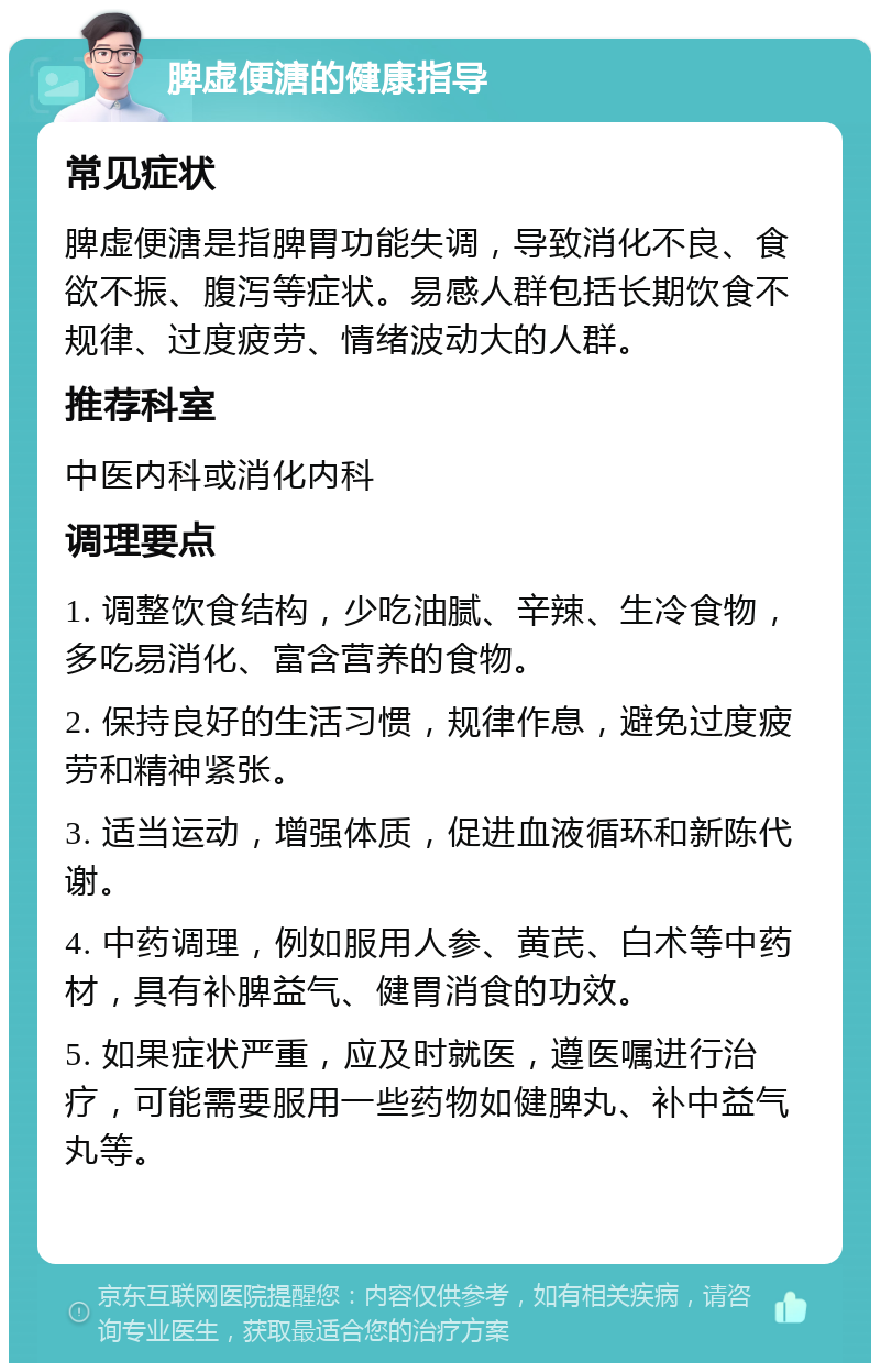 脾虚便溏的健康指导 常见症状 脾虚便溏是指脾胃功能失调，导致消化不良、食欲不振、腹泻等症状。易感人群包括长期饮食不规律、过度疲劳、情绪波动大的人群。 推荐科室 中医内科或消化内科 调理要点 1. 调整饮食结构，少吃油腻、辛辣、生冷食物，多吃易消化、富含营养的食物。 2. 保持良好的生活习惯，规律作息，避免过度疲劳和精神紧张。 3. 适当运动，增强体质，促进血液循环和新陈代谢。 4. 中药调理，例如服用人参、黄芪、白术等中药材，具有补脾益气、健胃消食的功效。 5. 如果症状严重，应及时就医，遵医嘱进行治疗，可能需要服用一些药物如健脾丸、补中益气丸等。