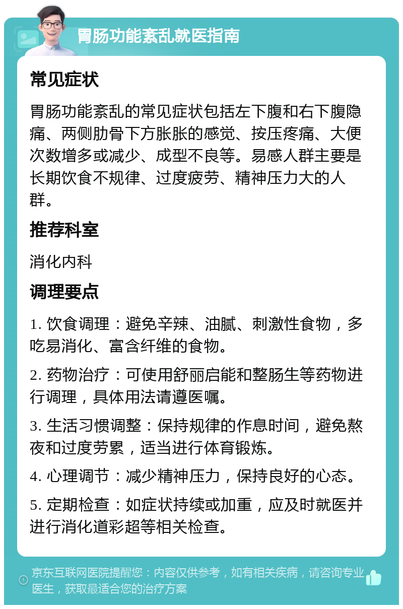 胃肠功能紊乱就医指南 常见症状 胃肠功能紊乱的常见症状包括左下腹和右下腹隐痛、两侧肋骨下方胀胀的感觉、按压疼痛、大便次数增多或减少、成型不良等。易感人群主要是长期饮食不规律、过度疲劳、精神压力大的人群。 推荐科室 消化内科 调理要点 1. 饮食调理：避免辛辣、油腻、刺激性食物，多吃易消化、富含纤维的食物。 2. 药物治疗：可使用舒丽启能和整肠生等药物进行调理，具体用法请遵医嘱。 3. 生活习惯调整：保持规律的作息时间，避免熬夜和过度劳累，适当进行体育锻炼。 4. 心理调节：减少精神压力，保持良好的心态。 5. 定期检查：如症状持续或加重，应及时就医并进行消化道彩超等相关检查。