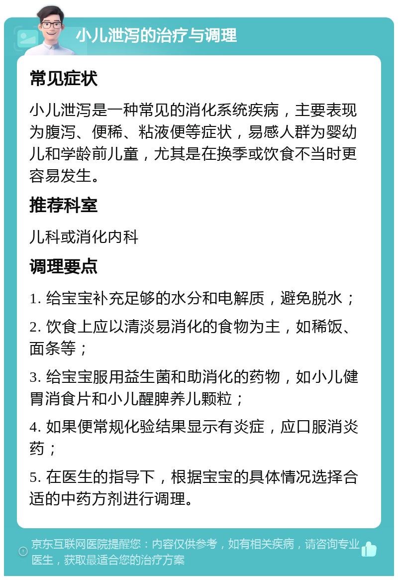 小儿泄泻的治疗与调理 常见症状 小儿泄泻是一种常见的消化系统疾病，主要表现为腹泻、便稀、粘液便等症状，易感人群为婴幼儿和学龄前儿童，尤其是在换季或饮食不当时更容易发生。 推荐科室 儿科或消化内科 调理要点 1. 给宝宝补充足够的水分和电解质，避免脱水； 2. 饮食上应以清淡易消化的食物为主，如稀饭、面条等； 3. 给宝宝服用益生菌和助消化的药物，如小儿健胃消食片和小儿醒脾养儿颗粒； 4. 如果便常规化验结果显示有炎症，应口服消炎药； 5. 在医生的指导下，根据宝宝的具体情况选择合适的中药方剂进行调理。