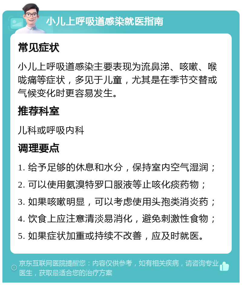 小儿上呼吸道感染就医指南 常见症状 小儿上呼吸道感染主要表现为流鼻涕、咳嗽、喉咙痛等症状，多见于儿童，尤其是在季节交替或气候变化时更容易发生。 推荐科室 儿科或呼吸内科 调理要点 1. 给予足够的休息和水分，保持室内空气湿润； 2. 可以使用氨溴特罗口服液等止咳化痰药物； 3. 如果咳嗽明显，可以考虑使用头孢类消炎药； 4. 饮食上应注意清淡易消化，避免刺激性食物； 5. 如果症状加重或持续不改善，应及时就医。