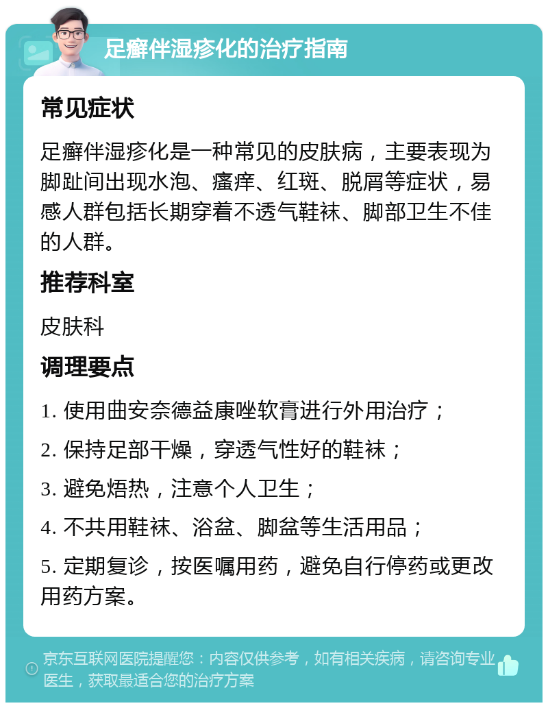 足癣伴湿疹化的治疗指南 常见症状 足癣伴湿疹化是一种常见的皮肤病，主要表现为脚趾间出现水泡、瘙痒、红斑、脱屑等症状，易感人群包括长期穿着不透气鞋袜、脚部卫生不佳的人群。 推荐科室 皮肤科 调理要点 1. 使用曲安奈德益康唑软膏进行外用治疗； 2. 保持足部干燥，穿透气性好的鞋袜； 3. 避免焐热，注意个人卫生； 4. 不共用鞋袜、浴盆、脚盆等生活用品； 5. 定期复诊，按医嘱用药，避免自行停药或更改用药方案。