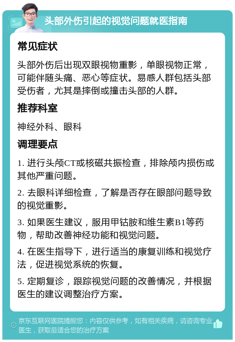 头部外伤引起的视觉问题就医指南 常见症状 头部外伤后出现双眼视物重影，单眼视物正常，可能伴随头痛、恶心等症状。易感人群包括头部受伤者，尤其是摔倒或撞击头部的人群。 推荐科室 神经外科、眼科 调理要点 1. 进行头颅CT或核磁共振检查，排除颅内损伤或其他严重问题。 2. 去眼科详细检查，了解是否存在眼部问题导致的视觉重影。 3. 如果医生建议，服用甲钴胺和维生素B1等药物，帮助改善神经功能和视觉问题。 4. 在医生指导下，进行适当的康复训练和视觉疗法，促进视觉系统的恢复。 5. 定期复诊，跟踪视觉问题的改善情况，并根据医生的建议调整治疗方案。