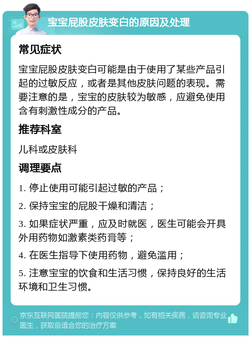 宝宝屁股皮肤变白的原因及处理 常见症状 宝宝屁股皮肤变白可能是由于使用了某些产品引起的过敏反应，或者是其他皮肤问题的表现。需要注意的是，宝宝的皮肤较为敏感，应避免使用含有刺激性成分的产品。 推荐科室 儿科或皮肤科 调理要点 1. 停止使用可能引起过敏的产品； 2. 保持宝宝的屁股干燥和清洁； 3. 如果症状严重，应及时就医，医生可能会开具外用药物如激素类药膏等； 4. 在医生指导下使用药物，避免滥用； 5. 注意宝宝的饮食和生活习惯，保持良好的生活环境和卫生习惯。