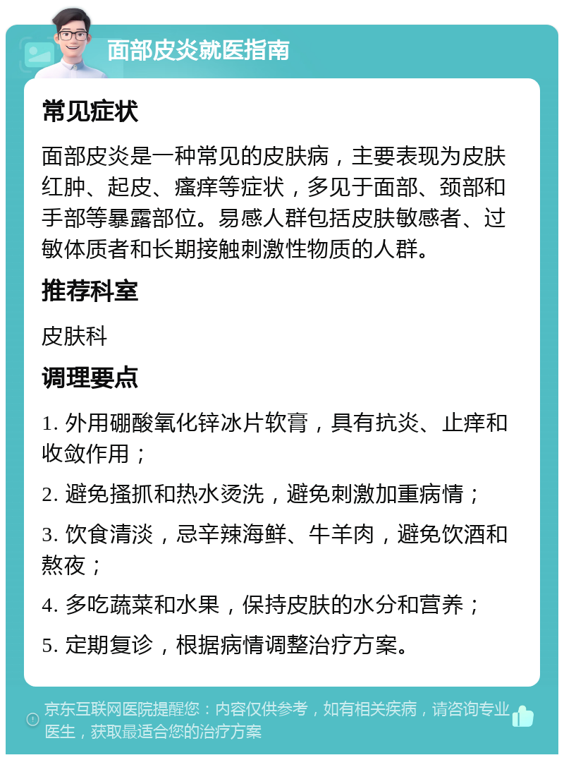 面部皮炎就医指南 常见症状 面部皮炎是一种常见的皮肤病，主要表现为皮肤红肿、起皮、瘙痒等症状，多见于面部、颈部和手部等暴露部位。易感人群包括皮肤敏感者、过敏体质者和长期接触刺激性物质的人群。 推荐科室 皮肤科 调理要点 1. 外用硼酸氧化锌冰片软膏，具有抗炎、止痒和收敛作用； 2. 避免搔抓和热水烫洗，避免刺激加重病情； 3. 饮食清淡，忌辛辣海鲜、牛羊肉，避免饮酒和熬夜； 4. 多吃蔬菜和水果，保持皮肤的水分和营养； 5. 定期复诊，根据病情调整治疗方案。