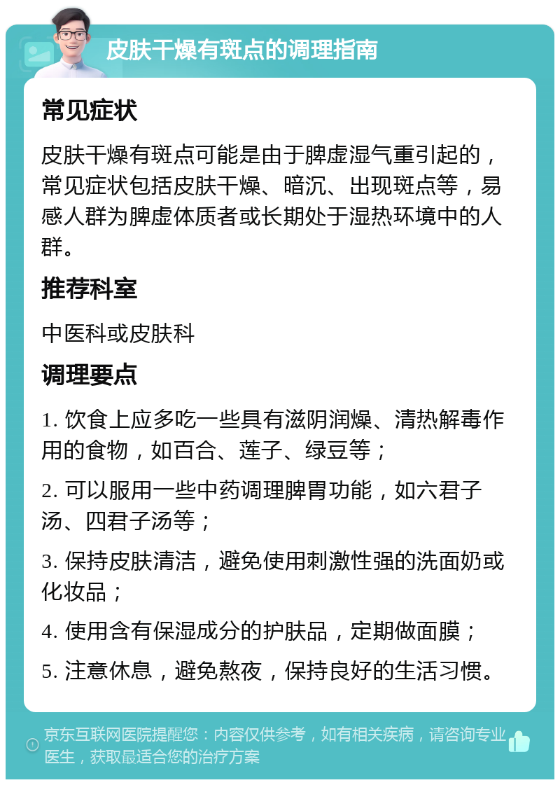 皮肤干燥有斑点的调理指南 常见症状 皮肤干燥有斑点可能是由于脾虚湿气重引起的，常见症状包括皮肤干燥、暗沉、出现斑点等，易感人群为脾虚体质者或长期处于湿热环境中的人群。 推荐科室 中医科或皮肤科 调理要点 1. 饮食上应多吃一些具有滋阴润燥、清热解毒作用的食物，如百合、莲子、绿豆等； 2. 可以服用一些中药调理脾胃功能，如六君子汤、四君子汤等； 3. 保持皮肤清洁，避免使用刺激性强的洗面奶或化妆品； 4. 使用含有保湿成分的护肤品，定期做面膜； 5. 注意休息，避免熬夜，保持良好的生活习惯。