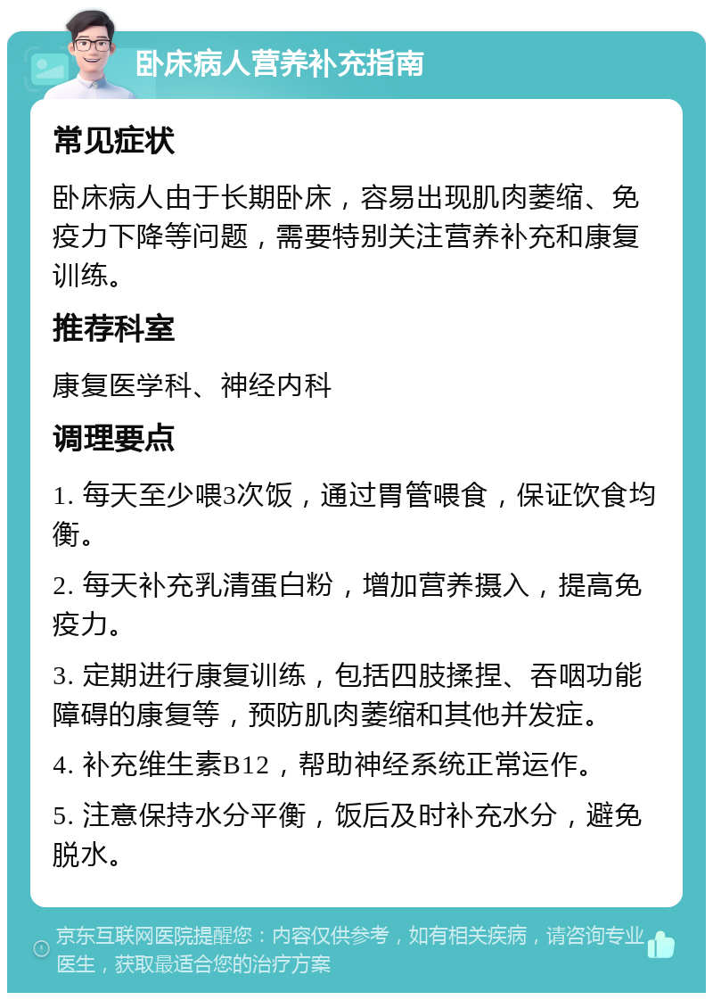 卧床病人营养补充指南 常见症状 卧床病人由于长期卧床，容易出现肌肉萎缩、免疫力下降等问题，需要特别关注营养补充和康复训练。 推荐科室 康复医学科、神经内科 调理要点 1. 每天至少喂3次饭，通过胃管喂食，保证饮食均衡。 2. 每天补充乳清蛋白粉，增加营养摄入，提高免疫力。 3. 定期进行康复训练，包括四肢揉捏、吞咽功能障碍的康复等，预防肌肉萎缩和其他并发症。 4. 补充维生素B12，帮助神经系统正常运作。 5. 注意保持水分平衡，饭后及时补充水分，避免脱水。