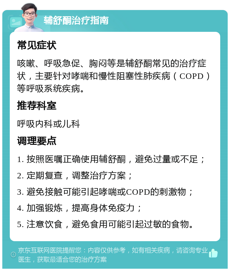 辅舒酮治疗指南 常见症状 咳嗽、呼吸急促、胸闷等是辅舒酮常见的治疗症状，主要针对哮喘和慢性阻塞性肺疾病（COPD）等呼吸系统疾病。 推荐科室 呼吸内科或儿科 调理要点 1. 按照医嘱正确使用辅舒酮，避免过量或不足； 2. 定期复查，调整治疗方案； 3. 避免接触可能引起哮喘或COPD的刺激物； 4. 加强锻炼，提高身体免疫力； 5. 注意饮食，避免食用可能引起过敏的食物。