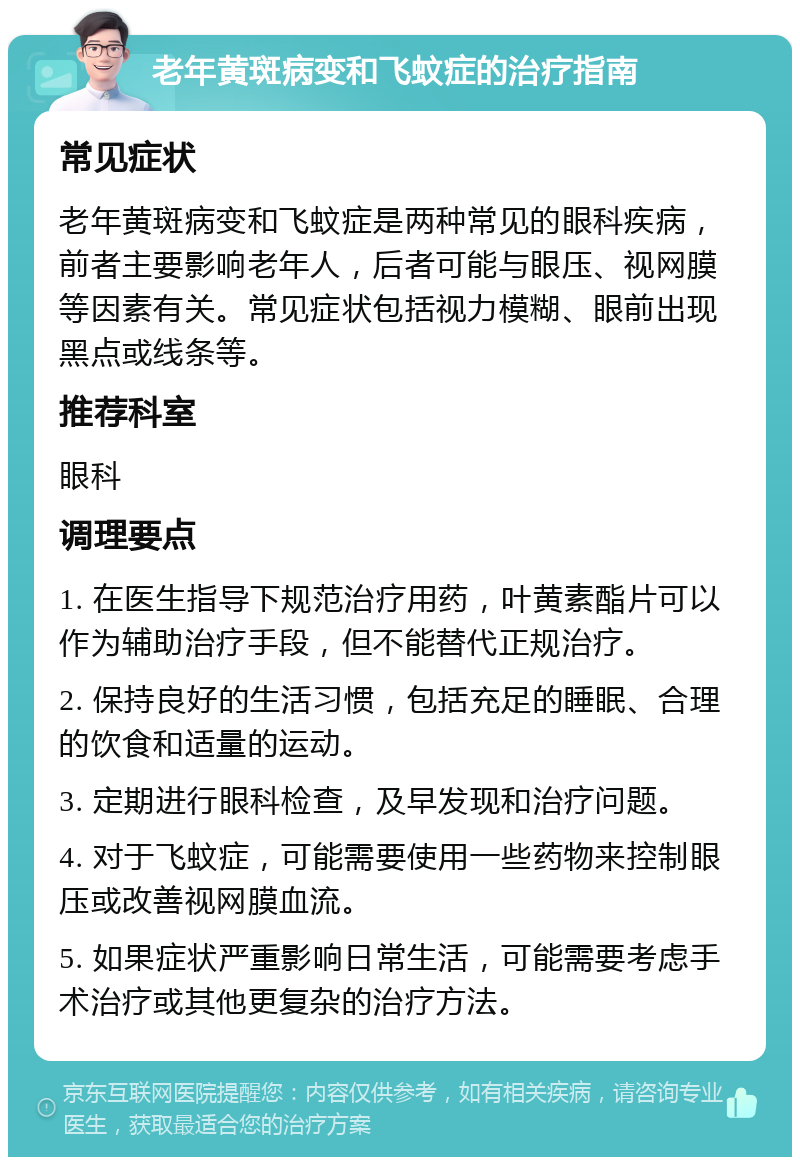 老年黄斑病变和飞蚊症的治疗指南 常见症状 老年黄斑病变和飞蚊症是两种常见的眼科疾病，前者主要影响老年人，后者可能与眼压、视网膜等因素有关。常见症状包括视力模糊、眼前出现黑点或线条等。 推荐科室 眼科 调理要点 1. 在医生指导下规范治疗用药，叶黄素酯片可以作为辅助治疗手段，但不能替代正规治疗。 2. 保持良好的生活习惯，包括充足的睡眠、合理的饮食和适量的运动。 3. 定期进行眼科检查，及早发现和治疗问题。 4. 对于飞蚊症，可能需要使用一些药物来控制眼压或改善视网膜血流。 5. 如果症状严重影响日常生活，可能需要考虑手术治疗或其他更复杂的治疗方法。