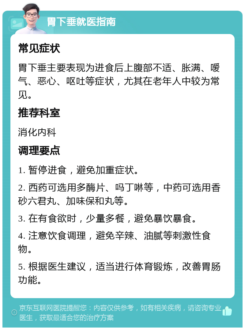 胃下垂就医指南 常见症状 胃下垂主要表现为进食后上腹部不适、胀满、嗳气、恶心、呕吐等症状，尤其在老年人中较为常见。 推荐科室 消化内科 调理要点 1. 暂停进食，避免加重症状。 2. 西药可选用多酶片、吗丁啉等，中药可选用香砂六君丸、加味保和丸等。 3. 在有食欲时，少量多餐，避免暴饮暴食。 4. 注意饮食调理，避免辛辣、油腻等刺激性食物。 5. 根据医生建议，适当进行体育锻炼，改善胃肠功能。