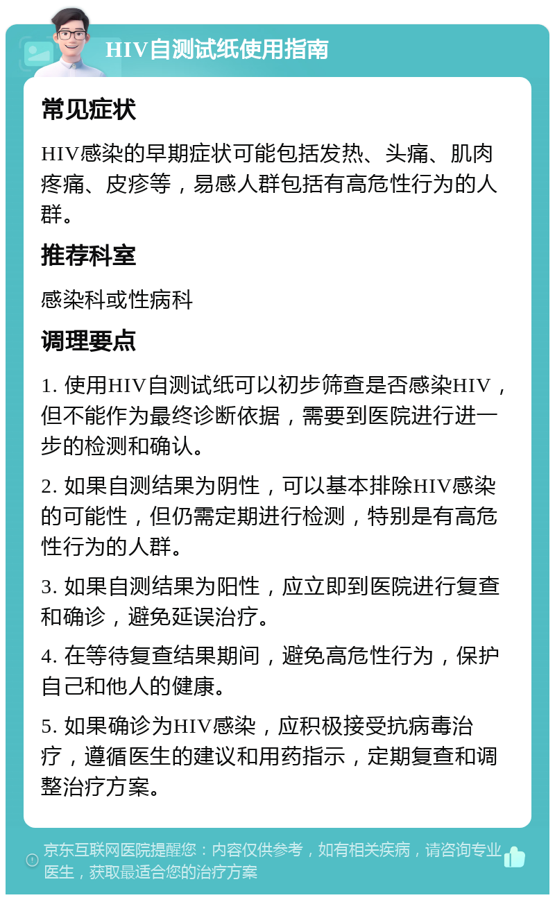 HIV自测试纸使用指南 常见症状 HIV感染的早期症状可能包括发热、头痛、肌肉疼痛、皮疹等，易感人群包括有高危性行为的人群。 推荐科室 感染科或性病科 调理要点 1. 使用HIV自测试纸可以初步筛查是否感染HIV，但不能作为最终诊断依据，需要到医院进行进一步的检测和确认。 2. 如果自测结果为阴性，可以基本排除HIV感染的可能性，但仍需定期进行检测，特别是有高危性行为的人群。 3. 如果自测结果为阳性，应立即到医院进行复查和确诊，避免延误治疗。 4. 在等待复查结果期间，避免高危性行为，保护自己和他人的健康。 5. 如果确诊为HIV感染，应积极接受抗病毒治疗，遵循医生的建议和用药指示，定期复查和调整治疗方案。