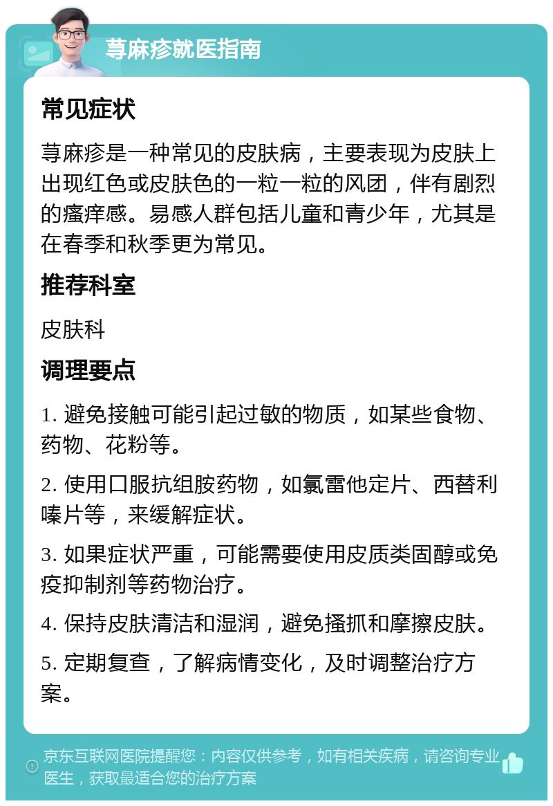 荨麻疹就医指南 常见症状 荨麻疹是一种常见的皮肤病，主要表现为皮肤上出现红色或皮肤色的一粒一粒的风团，伴有剧烈的瘙痒感。易感人群包括儿童和青少年，尤其是在春季和秋季更为常见。 推荐科室 皮肤科 调理要点 1. 避免接触可能引起过敏的物质，如某些食物、药物、花粉等。 2. 使用口服抗组胺药物，如氯雷他定片、西替利嗪片等，来缓解症状。 3. 如果症状严重，可能需要使用皮质类固醇或免疫抑制剂等药物治疗。 4. 保持皮肤清洁和湿润，避免搔抓和摩擦皮肤。 5. 定期复查，了解病情变化，及时调整治疗方案。