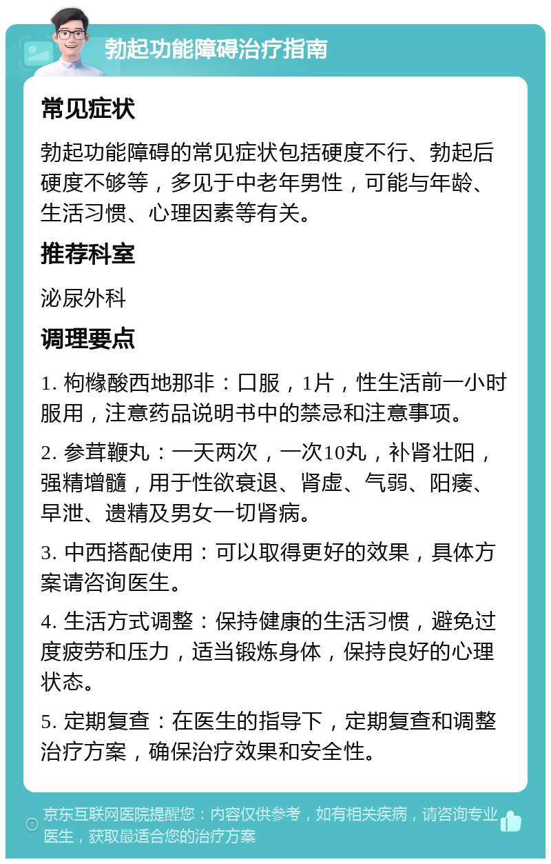 勃起功能障碍治疗指南 常见症状 勃起功能障碍的常见症状包括硬度不行、勃起后硬度不够等，多见于中老年男性，可能与年龄、生活习惯、心理因素等有关。 推荐科室 泌尿外科 调理要点 1. 枸橼酸西地那非：口服，1片，性生活前一小时服用，注意药品说明书中的禁忌和注意事项。 2. 参茸鞭丸：一天两次，一次10丸，补肾壮阳，强精增髓，用于性欲衰退、肾虚、气弱、阳痿、早泄、遗精及男女一切肾病。 3. 中西搭配使用：可以取得更好的效果，具体方案请咨询医生。 4. 生活方式调整：保持健康的生活习惯，避免过度疲劳和压力，适当锻炼身体，保持良好的心理状态。 5. 定期复查：在医生的指导下，定期复查和调整治疗方案，确保治疗效果和安全性。