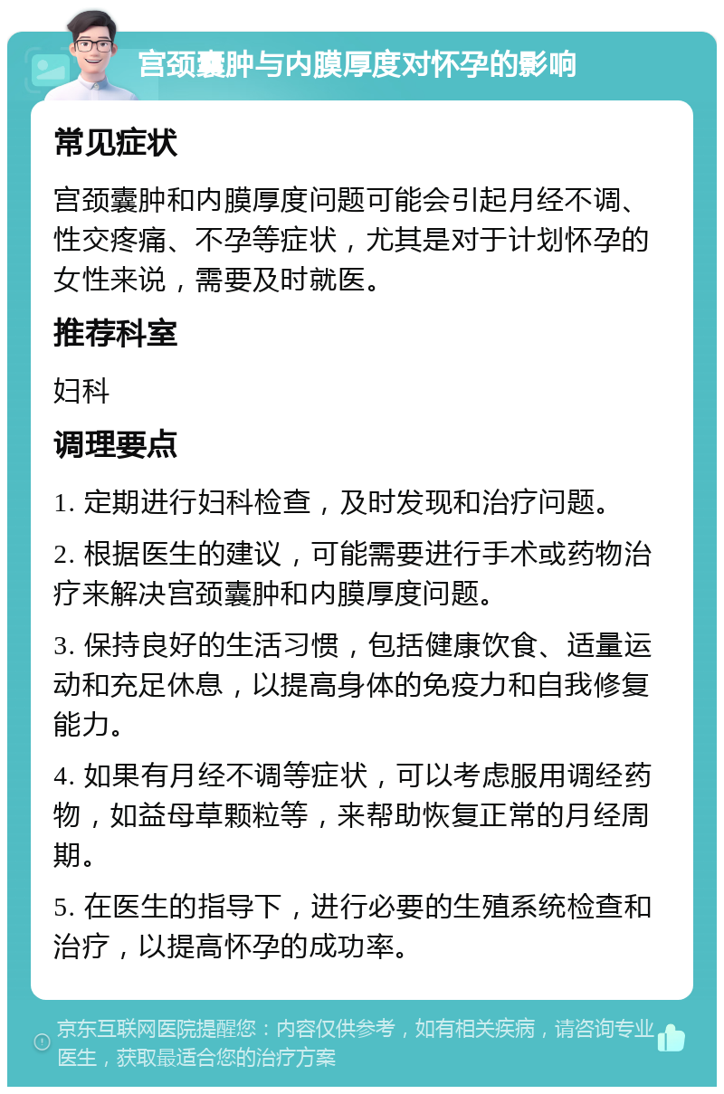 宫颈囊肿与内膜厚度对怀孕的影响 常见症状 宫颈囊肿和内膜厚度问题可能会引起月经不调、性交疼痛、不孕等症状，尤其是对于计划怀孕的女性来说，需要及时就医。 推荐科室 妇科 调理要点 1. 定期进行妇科检查，及时发现和治疗问题。 2. 根据医生的建议，可能需要进行手术或药物治疗来解决宫颈囊肿和内膜厚度问题。 3. 保持良好的生活习惯，包括健康饮食、适量运动和充足休息，以提高身体的免疫力和自我修复能力。 4. 如果有月经不调等症状，可以考虑服用调经药物，如益母草颗粒等，来帮助恢复正常的月经周期。 5. 在医生的指导下，进行必要的生殖系统检查和治疗，以提高怀孕的成功率。