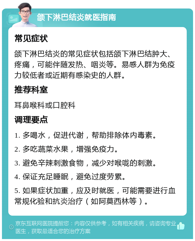 颌下淋巴结炎就医指南 常见症状 颌下淋巴结炎的常见症状包括颌下淋巴结肿大、疼痛，可能伴随发热、咽炎等。易感人群为免疫力较低者或近期有感染史的人群。 推荐科室 耳鼻喉科或口腔科 调理要点 1. 多喝水，促进代谢，帮助排除体内毒素。 2. 多吃蔬菜水果，增强免疫力。 3. 避免辛辣刺激食物，减少对喉咙的刺激。 4. 保证充足睡眠，避免过度劳累。 5. 如果症状加重，应及时就医，可能需要进行血常规化验和抗炎治疗（如阿莫西林等）。