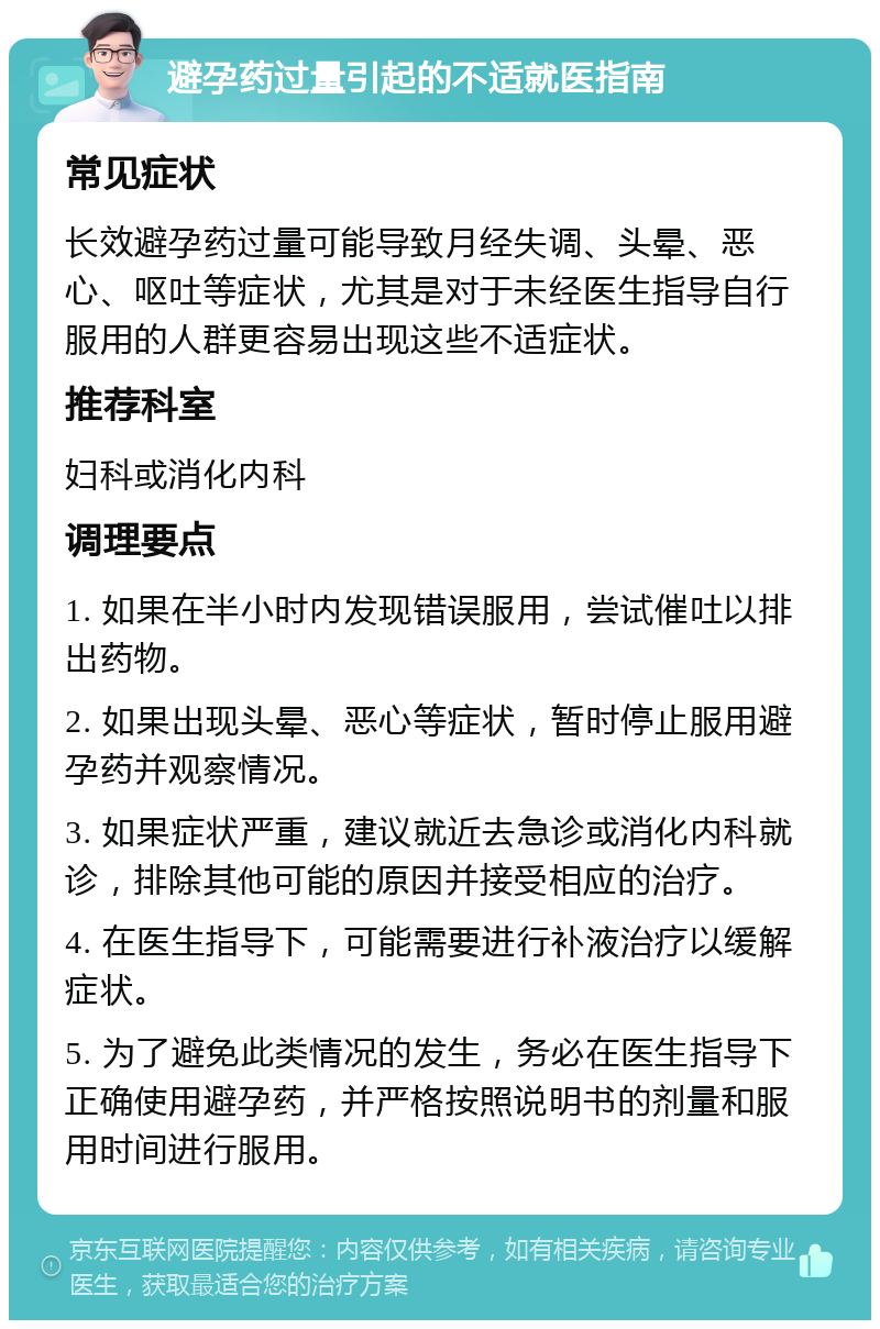 避孕药过量引起的不适就医指南 常见症状 长效避孕药过量可能导致月经失调、头晕、恶心、呕吐等症状，尤其是对于未经医生指导自行服用的人群更容易出现这些不适症状。 推荐科室 妇科或消化内科 调理要点 1. 如果在半小时内发现错误服用，尝试催吐以排出药物。 2. 如果出现头晕、恶心等症状，暂时停止服用避孕药并观察情况。 3. 如果症状严重，建议就近去急诊或消化内科就诊，排除其他可能的原因并接受相应的治疗。 4. 在医生指导下，可能需要进行补液治疗以缓解症状。 5. 为了避免此类情况的发生，务必在医生指导下正确使用避孕药，并严格按照说明书的剂量和服用时间进行服用。