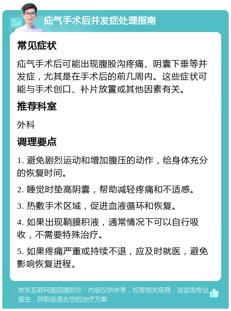 疝气手术后并发症处理指南 常见症状 疝气手术后可能出现腹股沟疼痛、阴囊下垂等并发症，尤其是在手术后的前几周内。这些症状可能与手术创口、补片放置或其他因素有关。 推荐科室 外科 调理要点 1. 避免剧烈运动和增加腹压的动作，给身体充分的恢复时间。 2. 睡觉时垫高阴囊，帮助减轻疼痛和不适感。 3. 热敷手术区域，促进血液循环和恢复。 4. 如果出现鞘膜积液，通常情况下可以自行吸收，不需要特殊治疗。 5. 如果疼痛严重或持续不退，应及时就医，避免影响恢复进程。