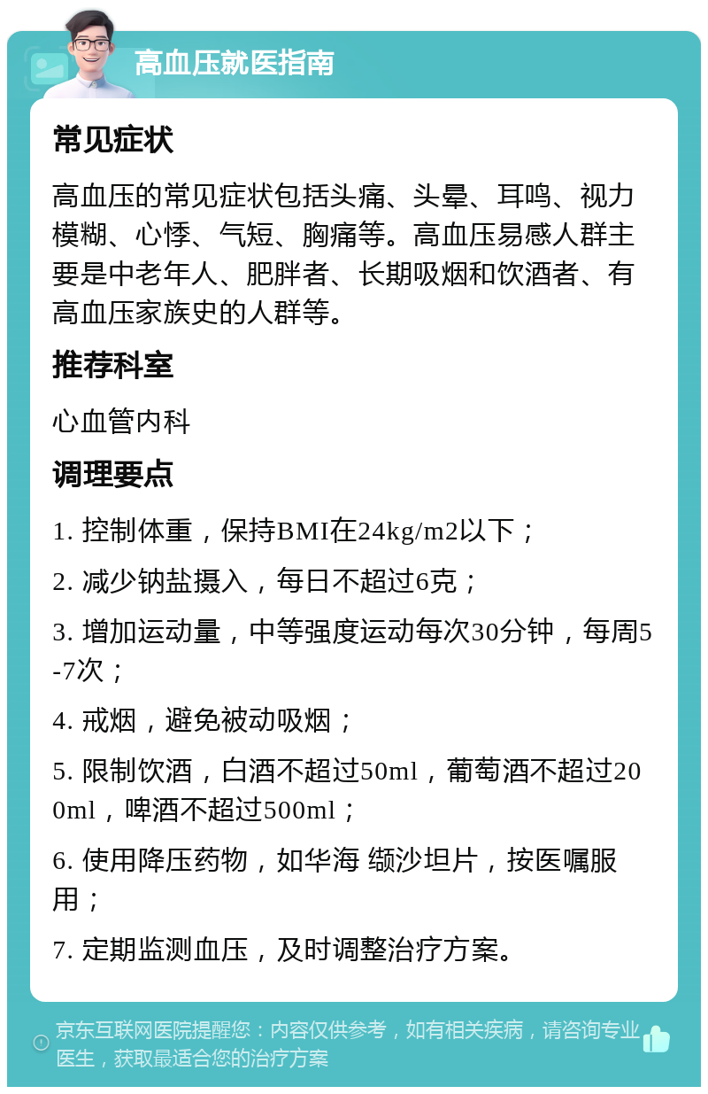 高血压就医指南 常见症状 高血压的常见症状包括头痛、头晕、耳鸣、视力模糊、心悸、气短、胸痛等。高血压易感人群主要是中老年人、肥胖者、长期吸烟和饮酒者、有高血压家族史的人群等。 推荐科室 心血管内科 调理要点 1. 控制体重，保持BMI在24kg/m2以下； 2. 减少钠盐摄入，每日不超过6克； 3. 增加运动量，中等强度运动每次30分钟，每周5-7次； 4. 戒烟，避免被动吸烟； 5. 限制饮酒，白酒不超过50ml，葡萄酒不超过200ml，啤酒不超过500ml； 6. 使用降压药物，如华海 缬沙坦片，按医嘱服用； 7. 定期监测血压，及时调整治疗方案。