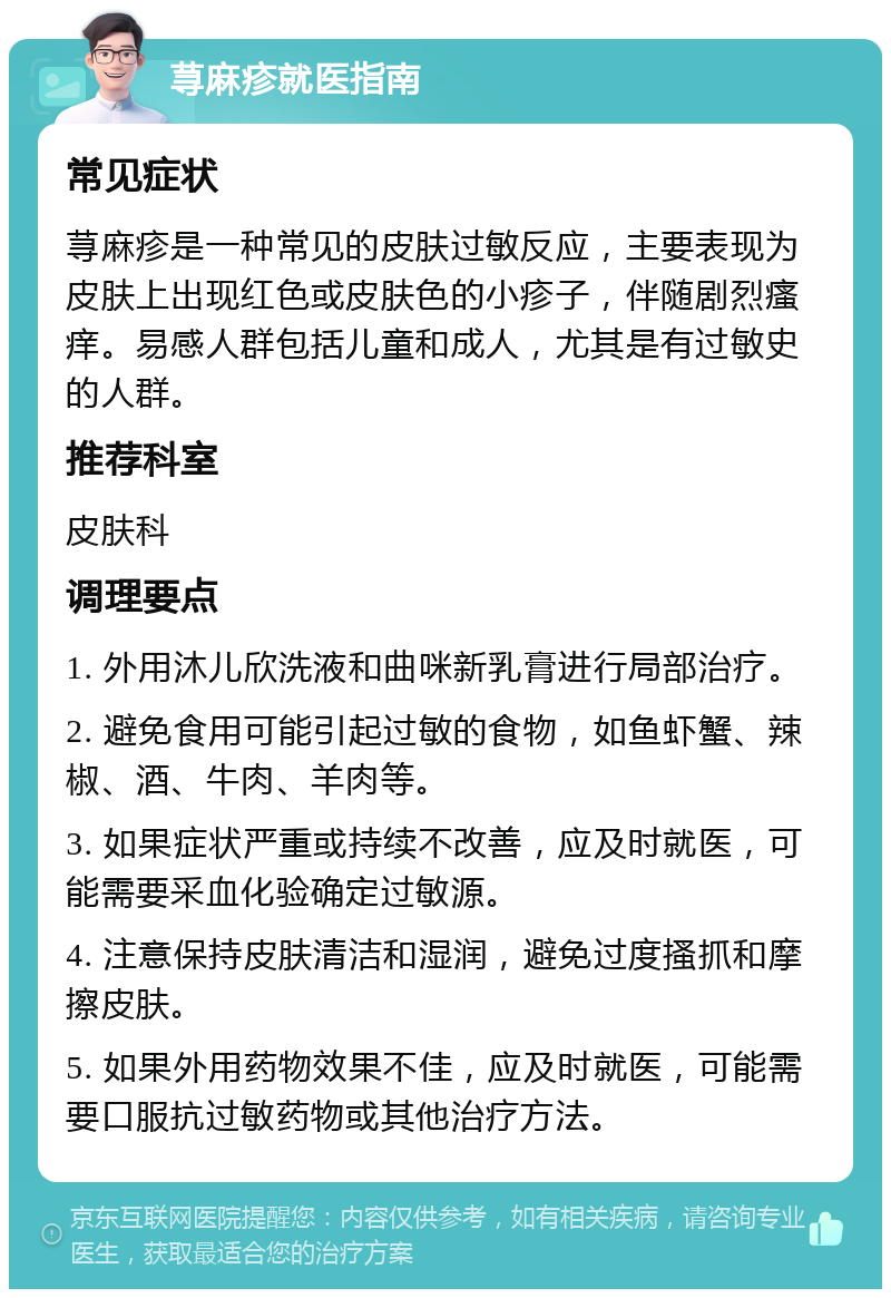 荨麻疹就医指南 常见症状 荨麻疹是一种常见的皮肤过敏反应，主要表现为皮肤上出现红色或皮肤色的小疹子，伴随剧烈瘙痒。易感人群包括儿童和成人，尤其是有过敏史的人群。 推荐科室 皮肤科 调理要点 1. 外用沐儿欣洗液和曲咪新乳膏进行局部治疗。 2. 避免食用可能引起过敏的食物，如鱼虾蟹、辣椒、酒、牛肉、羊肉等。 3. 如果症状严重或持续不改善，应及时就医，可能需要采血化验确定过敏源。 4. 注意保持皮肤清洁和湿润，避免过度搔抓和摩擦皮肤。 5. 如果外用药物效果不佳，应及时就医，可能需要口服抗过敏药物或其他治疗方法。