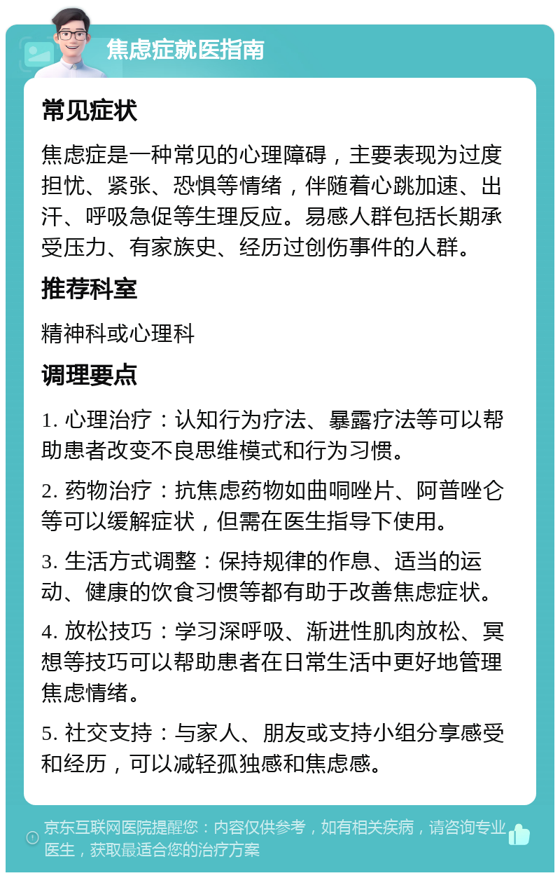 焦虑症就医指南 常见症状 焦虑症是一种常见的心理障碍，主要表现为过度担忧、紧张、恐惧等情绪，伴随着心跳加速、出汗、呼吸急促等生理反应。易感人群包括长期承受压力、有家族史、经历过创伤事件的人群。 推荐科室 精神科或心理科 调理要点 1. 心理治疗：认知行为疗法、暴露疗法等可以帮助患者改变不良思维模式和行为习惯。 2. 药物治疗：抗焦虑药物如曲哃唑片、阿普唑仑等可以缓解症状，但需在医生指导下使用。 3. 生活方式调整：保持规律的作息、适当的运动、健康的饮食习惯等都有助于改善焦虑症状。 4. 放松技巧：学习深呼吸、渐进性肌肉放松、冥想等技巧可以帮助患者在日常生活中更好地管理焦虑情绪。 5. 社交支持：与家人、朋友或支持小组分享感受和经历，可以减轻孤独感和焦虑感。