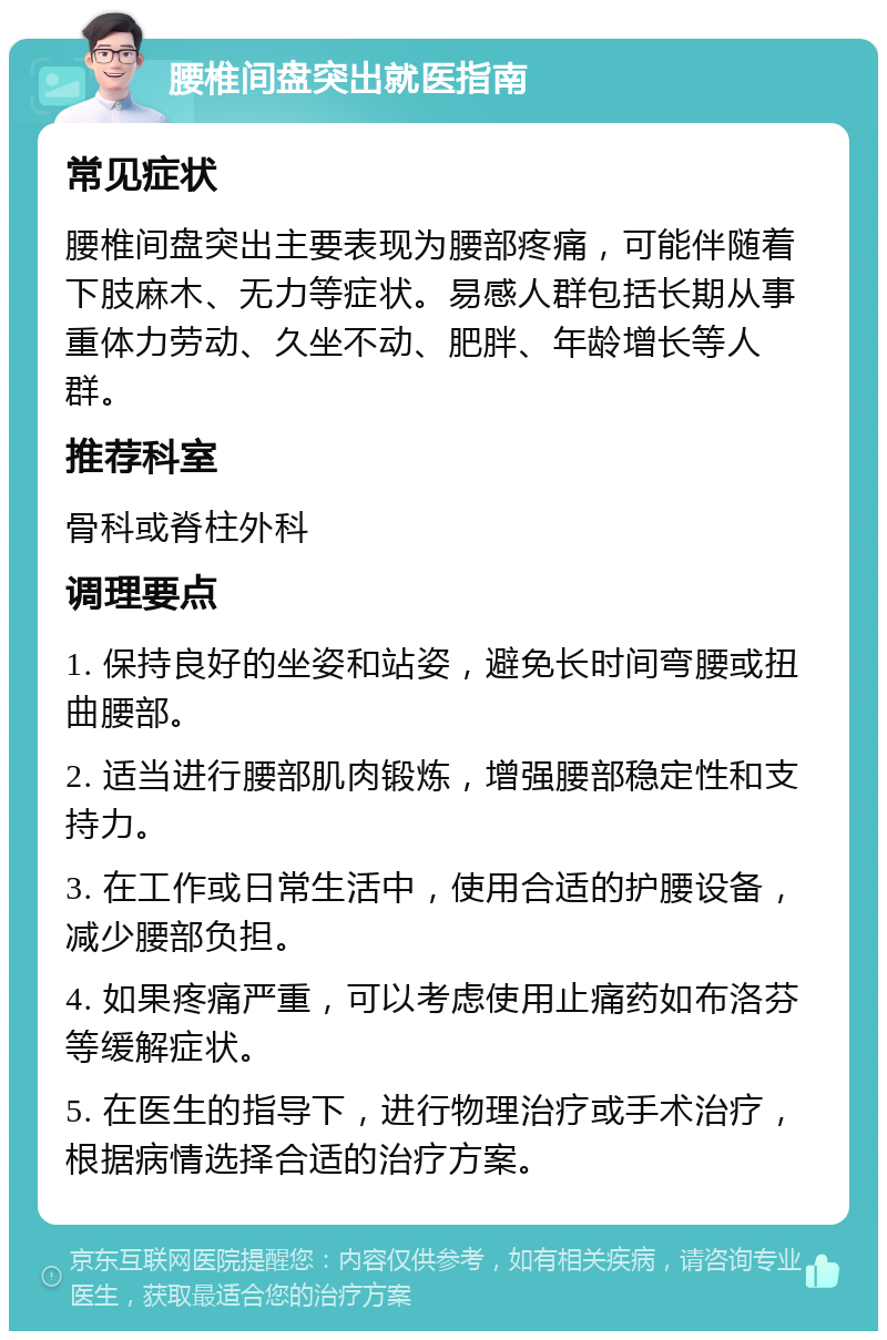 腰椎间盘突出就医指南 常见症状 腰椎间盘突出主要表现为腰部疼痛，可能伴随着下肢麻木、无力等症状。易感人群包括长期从事重体力劳动、久坐不动、肥胖、年龄增长等人群。 推荐科室 骨科或脊柱外科 调理要点 1. 保持良好的坐姿和站姿，避免长时间弯腰或扭曲腰部。 2. 适当进行腰部肌肉锻炼，增强腰部稳定性和支持力。 3. 在工作或日常生活中，使用合适的护腰设备，减少腰部负担。 4. 如果疼痛严重，可以考虑使用止痛药如布洛芬等缓解症状。 5. 在医生的指导下，进行物理治疗或手术治疗，根据病情选择合适的治疗方案。